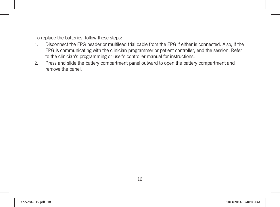  12   To replace the batteries, follow these steps: 1. Disconnect the EPG header or multilead trial cable from the EPG if either is connected. Also, if the EPG is communicating with the clinician programmer or patient controller, end the session. Refer to the clinician’s programming or user’s controller manual for instructions. 2. Press and slide the battery compartment panel outward to open the battery compartment and remove the panel. 37-5284-015.pdf   18 10/3/2014   3:40:05 PM