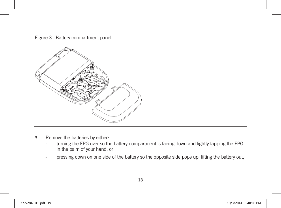  13   Figure 3.  Battery compartment panel   3. Remove the batteries by either: -turning the EPG over so the battery compartment is facing down and lightly tapping the EPG in the palm of your hand, or -pressing down on one side of the battery so the opposite side pops up, lifting the battery out, 37-5284-015.pdf   19 10/3/2014   3:40:05 PM