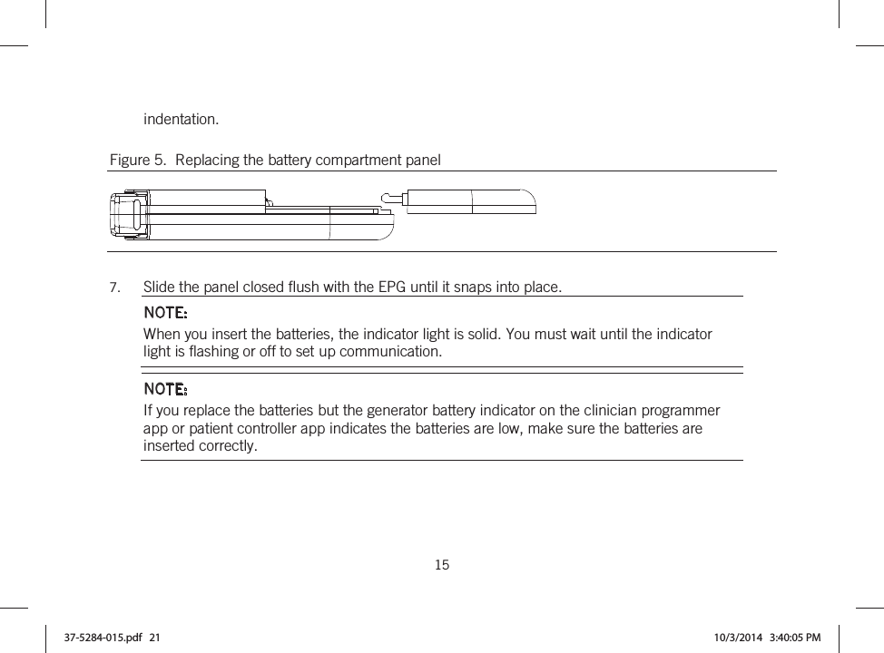  15   indentation. Figure 5.  Replacing the battery compartment panel   7. Slide the panel closed flush with the EPG until it snaps into place. NOTE: When you insert the batteries, the indicator light is solid. You must wait until the indicator light is flashing or off to set up communication. NOTE: If you replace the batteries but the generator battery indicator on the clinician programmer app or patient controller app indicates the batteries are low, make sure the batteries are inserted correctly.  37-5284-015.pdf   21 10/3/2014   3:40:05 PM