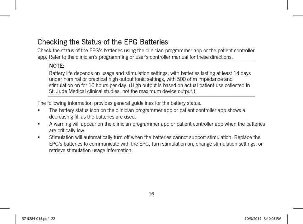  16   Checking the Status of the EPG Batteries Check the status of the EPG’s batteries using the clinician programmer app or the patient controller app. Refer to the clinician’s programming or user’s controller manual for these directions. NOTE: Battery life depends on usage and stimulation settings, with batteries lasting at least 14 days under nominal or practical high output tonic settings, with 500 ohm impedance and stimulation on for 16 hours per day. (High output is based on actual patient use collected in St. Jude Medical clinical studies, not the maximum device output.) The following information provides general guidelines for the battery status: The battery status icon on the clinician programmer app or patient controller app shows a decreasing fill as the batteries are used. A warning will appear on the clinician programmer app or patient controller app when the batteries are critically low. Stimulation will automatically turn off when the batteries cannot support stimulation. Replace the EPG’s batteries to communicate with the EPG, turn stimulation on, change stimulation settings, or retrieve stimulation usage information. 37-5284-015.pdf   22 10/3/2014   3:40:05 PM