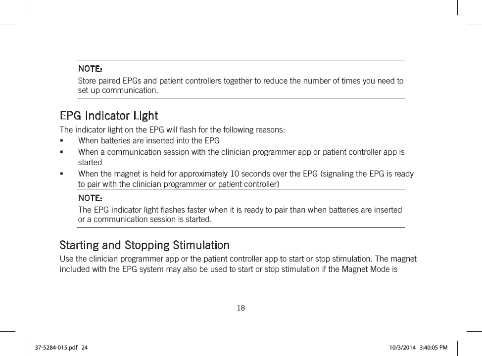  18   NOTE: Store paired EPGs and patient controllers together to reduce the number of times you need to set up communication.  EPG Indicator Light The indicator light on the EPG will flash for the following reasons: When batteries are inserted into the EPG When a communication session with the clinician programmer app or patient controller app is started When the magnet is held for approximately 10 seconds over the EPG (signaling the EPG is ready to pair with the clinician programmer or patient controller) NOTE: The EPG indicator light flashes faster when it is ready to pair than when batteries are inserted or a communication session is started.  Starting and Stopping Stimulation Use the clinician programmer app or the patient controller app to start or stop stimulation. The magnet included with the EPG system may also be used to start or stop stimulation if the Magnet Mode is 37-5284-015.pdf   24 10/3/2014   3:40:05 PM