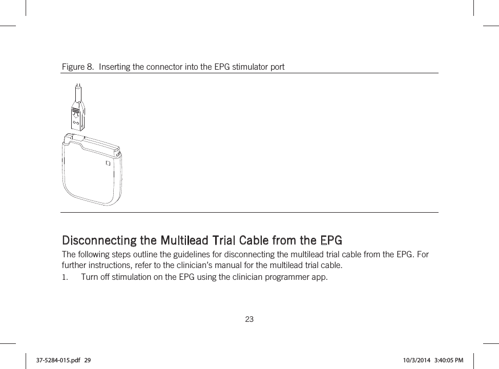  23   Figure 8.  Inserting the connector into the EPG stimulator port    Disconnecting the Multilead Trial Cable from the EPG The following steps outline the guidelines for disconnecting the multilead trial cable from the EPG. For further instructions, refer to the clinician’s manual for the multilead trial cable. 1. Turn off stimulation on the EPG using the clinician programmer app. 37-5284-015.pdf   29 10/3/2014   3:40:05 PM