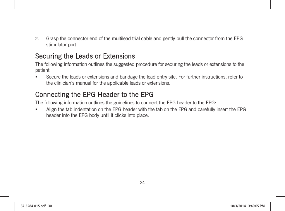  24   2. Grasp the connector end of the multilead trial cable and gently pull the connector from the EPG stimulator port.  Securing the Leads or Extensions The following information outlines the suggested procedure for securing the leads or extensions to the patient: Secure the leads or extensions and bandage the lead entry site. For further instructions, refer to the clinician’s manual for the applicable leads or extensions.  Connecting the EPG Header to the EPG The following information outlines the guidelines to connect the EPG header to the EPG: Align the tab indentation on the EPG header with the tab on the EPG and carefully insert the EPG header into the EPG body until it clicks into place. 37-5284-015.pdf   30 10/3/2014   3:40:05 PM