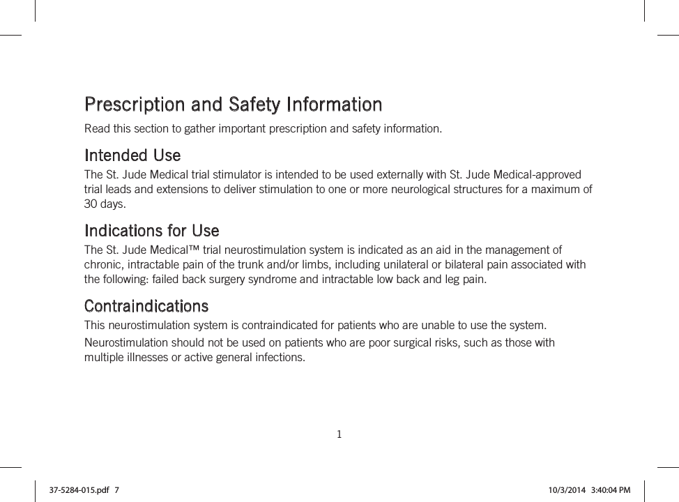  1   Prescription and Safety Information Read this section to gather important prescription and safety information.  Intended Use The St. Jude Medical trial stimulator is intended to be used externally with St. Jude Medical-approved trial leads and extensions to deliver stimulation to one or more neurological structures for a maximum of 30 days.  Indications for Use The St. Jude Medical™ trial neurostimulation system is indicated as an aid in the management of chronic, intractable pain of the trunk and/or limbs, including unilateral or bilateral pain associated with the following: failed back surgery syndrome and intractable low back and leg pain.  Contraindications This neurostimulation system is contraindicated for patients who are unable to use the system. Neurostimulation should not be used on patients who are poor surgical risks, such as those with multiple illnesses or active general infections.  37-5284-015.pdf   7 10/3/2014   3:40:04 PM