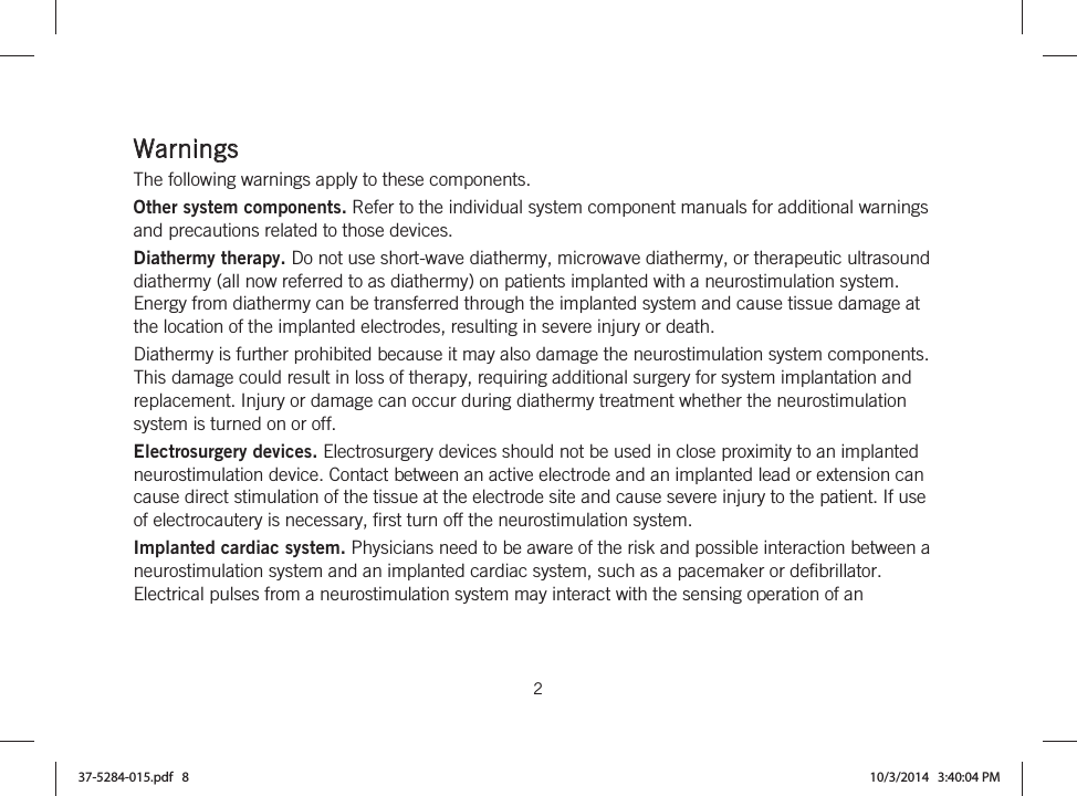  2   Warnings The following warnings apply to these components. Other system components. Refer to the individual system component manuals for additional warnings and precautions related to those devices. Diathermy therapy. Do not use short-wave diathermy, microwave diathermy, or therapeutic ultrasound diathermy (all now referred to as diathermy) on patients implanted with a neurostimulation system. Energy from diathermy can be transferred through the implanted system and cause tissue damage at the location of the implanted electrodes, resulting in severe injury or death. Diathermy is further prohibited because it may also damage the neurostimulation system components. This damage could result in loss of therapy, requiring additional surgery for system implantation and replacement. Injury or damage can occur during diathermy treatment whether the neurostimulation system is turned on or off. Electrosurgery devices. Electrosurgery devices should not be used in close proximity to an implanted neurostimulation device. Contact between an active electrode and an implanted lead or extension can cause direct stimulation of the tissue at the electrode site and cause severe injury to the patient. If use of electrocautery is necessary, first turn off the neurostimulation system. Implanted cardiac system. Physicians need to be aware of the risk and possible interaction between a neurostimulation system and an implanted cardiac system, such as a pacemaker or defibrillator. Electrical pulses from a neurostimulation system may interact with the sensing operation of an 37-5284-015.pdf   8 10/3/2014   3:40:04 PM