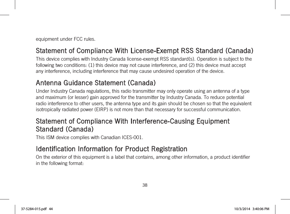  38   equipment under FCC rules.  Statement of Compliance With License-Exempt RSS Standard (Canada) This device complies with Industry Canada license-exempt RSS standard(s). Operation is subject to the following two conditions: (1) this device may not cause interference, and (2) this device must accept any interference, including interference that may cause undesired operation of the device.  Antenna Guidance Statement (Canada) Under Industry Canada regulations, this radio transmitter may only operate using an antenna of a type and maximum (or lesser) gain approved for the transmitter by Industry Canada. To reduce potential radio interference to other users, the antenna type and its gain should be chosen so that the equivalent isotropically radiated power (EIRP) is not more than that necessary for successful communication.  Statement of Compliance With Interference-Causing Equipment Standard (Canada) This ISM device complies with Canadian ICES-001.  Identification Information for Product Registration On the exterior of this equipment is a label that contains, among other information, a product identifier in the following format: 37-5284-015.pdf   44 10/3/2014   3:40:06 PM