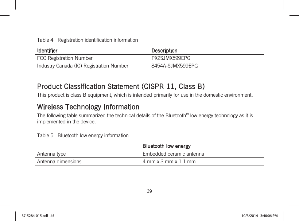  39   Table 4.  Registration identification information Identifier Description FCC Registration Number  PX2SJMX599EPG Industry Canada (IC) Registration Number  8454A-SJMX599EPG   Product Classification Statement (CISPR 11, Class B) This product is class B equipment, which is intended primarily for use in the domestic environment.  Wireless Technology Information The following table summarized the technical details of the Bluetooth® low energy technology as it is implemented in the device. Table 5.  Bluetooth low energy information Bluetooth low energy Antenna type  Embedded ceramic antenna Antenna dimensions  4 mm x 3 mm x 1.1 mm 37-5284-015.pdf   45 10/3/2014   3:40:06 PM