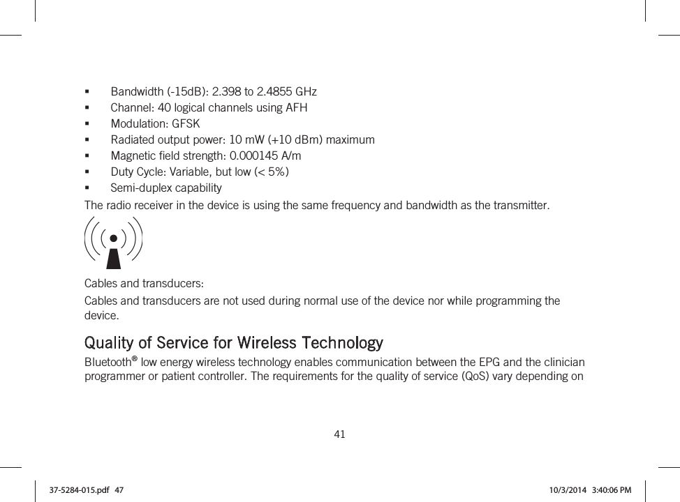  41   Bandwidth (-15dB): 2.398 to 2.4855 GHz Channel: 40 logical channels using AFH Modulation: GFSK Radiated output power: 10 mW (+10 dBm) maximum Magnetic field strength: 0.000145 A/m Duty Cycle: Variable, but low (&lt; 5%) Semi-duplex capability The radio receiver in the device is using the same frequency and bandwidth as the transmitter.  Cables and transducers: Cables and transducers are not used during normal use of the device nor while programming the device.  Quality of Service for Wireless Technology Bluetooth® low energy wireless technology enables communication between the EPG and the clinician programmer or patient controller. The requirements for the quality of service (QoS) vary depending on 37-5284-015.pdf   47 10/3/2014   3:40:06 PM