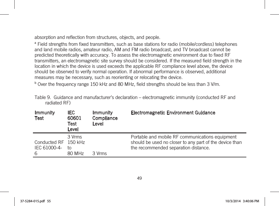  49   absorption and reflection from structures, objects, and people. a Field strengths from fixed transmitters, such as base stations for radio (mobile/cordless) telephones and land mobile radios, amateur radio, AM and FM radio broadcast, and TV broadcast cannot be predicted theoretically with accuracy. To assess the electromagnetic environment due to fixed RF transmitters, an electromagnetic site survey should be considered. If the measured field strength in the location in which the device is used exceeds the applicable RF compliance level above, the device should be observed to verify normal operation. If abnormal performance is observed, additional measures may be necessary, such as reorienting or relocating the device.  b Over the frequency range 150 kHz and 80 MHz, field strengths should be less than 3 V/m. Table 9.  Guidance and manufacturer’s declaration – electromagnetic immunity (conducted RF and radiated RF) Immunity Test IEC 60601  Test Level Immunity Compliance Level Electromagnetic Environment Guidance Conducted RF IEC 61000-4-6 3 Vrms 150 kHz to 80 MHz  3 Vrms Portable and mobile RF communications equipment should be used no closer to any part of the device than the recommended separation distance.  37-5284-015.pdf   55 10/3/2014   3:40:06 PM