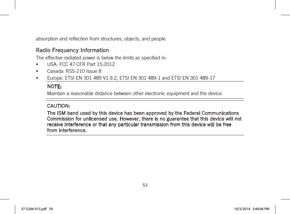  53   absorption and reflection from structures, objects, and people.  Radio Frequency Information The effective radiated power is below the limits as specified in: USA: FCC 47 CFR Part 15:2012 Canada: RSS-210 Issue 8 Europe: ETSI EN 301 489 V1.9.2, ETSI EN 301 489-1 and ETSI EN 301 489-17 NOTE: Maintain a reasonable distance between other electronic equipment and the device. CAUTION:  The ISM band used by this device has been approved by the Federal Communications Commission for unlicensed use. However, there is no guarantee that this device will not receive interference or that any particular transmission from this device will be free from interference.  37-5284-015.pdf   59 10/3/2014   3:40:06 PM