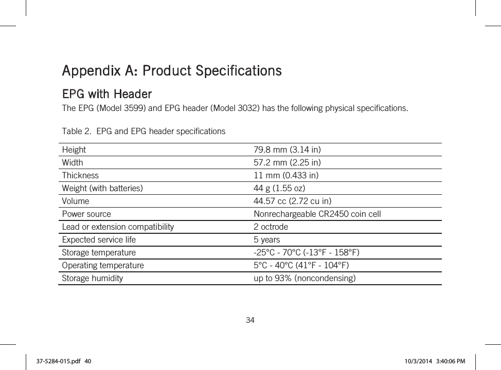  34   Appendix A: Product Specifications EPG with Header The EPG (Model 3599) and EPG header (Model 3032) has the following physical specifications. Table 2.  EPG and EPG header specifications Height  79.8 mm (3.14 in) Width  57.2 mm (2.25 in) Thickness  11 mm (0.433 in) Weight (with batteries)  44 g (1.55 oz) Volume  44.57 cc (2.72 cu in) Power source  Nonrechargeable CR2450 coin cell Lead or extension compatibility  2 octrode Expected service life  5 years Storage temperature  -25°C - 70°C (-13°F - 158°F) Operating temperature  5°C - 40°C (41°F - 104°F) Storage humidity  up to 93% (noncondensing) 37-5284-015.pdf   40 10/3/2014   3:40:06 PM