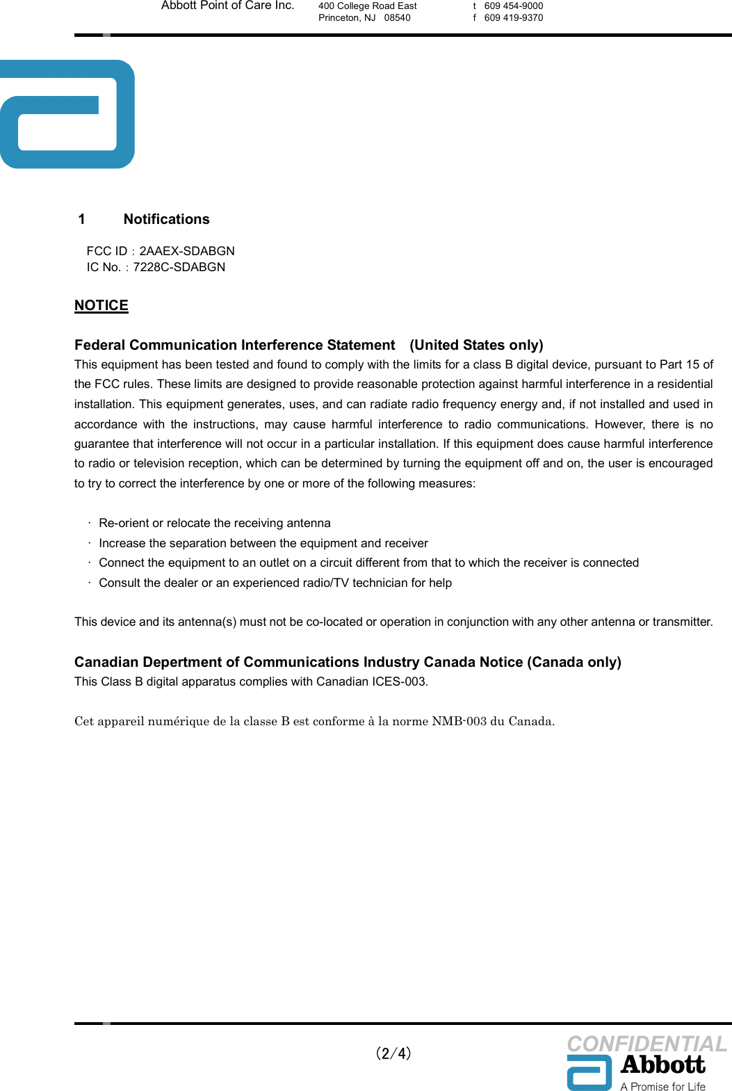    (2/4) CONFIDENTIAL Abbott Point of Care Inc. 400 College Road East Princeton, NJ    08540  t    609 454-9000 f    609 419-9370  1  Notifications  FCC ID：2AAEX-SDABGN  IC No.：7228C-SDABGN  NOTICE  Federal Communication Interference Statement    (United States only) This equipment has been tested and found to comply with the limits for a class B digital device, pursuant to Part 15 of the FCC rules. These limits are designed to provide reasonable protection against harmful interference in a residential installation. This equipment generates, uses, and can radiate radio frequency energy and, if not installed and used in accordance  with  the  instructions,  may  cause  harmful  interference  to  radio  communications.  However,  there  is  no guarantee that interference will not occur in a particular installation. If this equipment does cause harmful interference to radio or television reception, which can be determined by turning the equipment off and on, the user is encouraged to try to correct the interference by one or more of the following measures:  &bull;  Re-orient or relocate the receiving antenna   &bull;  Increase the separation between the equipment and receiver   &bull;  Connect the equipment to an outlet on a circuit different from that to which the receiver is connected   &bull;  Consult the dealer or an experienced radio/TV technician for help  This device and its antenna(s) must not be co-located or operation in conjunction with any other antenna or transmitter.  Canadian Depertment of Communications Industry Canada Notice (Canada only) This Class B digital apparatus complies with Canadian ICES-003.  Cet appareil num&eacute;rique de la classe B est conforme &agrave; la norme NMB-003 du Canada.   