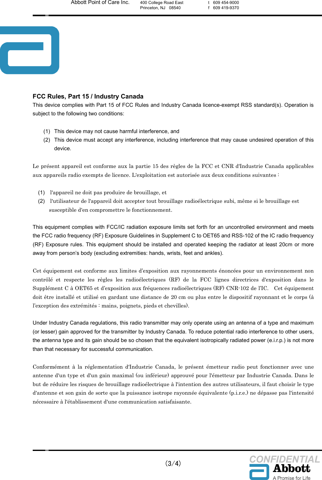    (3/4) CONFIDENTIAL Abbott Point of Care Inc. 400 College Road East Princeton, NJ    08540  t    609 454-9000 f    609 419-9370  FCC Rules, Part 15 / Industry Canada This device complies with Part 15 of FCC Rules and Industry Canada licence-exempt RSS standard(s). Operation is subject to the following two conditions:  (1)  This device may not cause harmful interference, and (2)  This device must accept any interference, including interference that may cause undesired operation of this device.  Le pr&eacute;sent appareil est conforme aux la partie 15 des r&egrave;gles de la FCC et CNR d'Industrie Canada applicables aux appareils radio exempts de licence. L'exploitation est autoris&eacute;e aux deux conditions suivantes :    (1)    l'appareil ne doit pas produire de brouillage, et   (2)    l'utilisateur de l'appareil doit accepter tout brouillage radio&eacute;lectrique subi, m&ecirc;me si le brouillage est       susceptible d'en compromettre le fonctionnement.  This equipment complies with FCC/IC radiation exposure limits set forth for an uncontrolled environment and meets the FCC radio frequency (RF) Exposure Guidelines in Supplement C to OET65 and RSS-102 of the IC radio frequency (RF)  Exposure  rules.  This  equipment  should be  installed  and  operated  keeping the  radiator  at  least  20cm or  more away from person&rsquo;s body (excluding extremities: hands, wrists, feet and ankles).  Cet &eacute;quipement est conforme aux limites d&rsquo;exposition aux rayonnements &eacute;nonc&eacute;es pour un environnement non contr&ocirc;l&eacute;  et  respecte  les  r&egrave;gles  les  radio&eacute;lectriques  (RF)  de  la  FCC  lignes  directrices  d'exposition  dans  le Suppl&eacute;ment C &agrave; OET65 et d&rsquo;exposition aux fr&eacute;quences radio&eacute;lectriques (RF) CNR-102 de l&rsquo;IC.    Cet &eacute;quipement doit &ecirc;tre install&eacute; et utilis&eacute; en gardant une distance de 20 cm ou plus entre le dispositif rayonnant et le corps (&agrave; l&rsquo;exception des extr&eacute;mit&eacute;s : mains, poignets, pieds et chevilles).  Under Industry Canada regulations, this radio transmitter may only operate using an antenna of a type and maximum (or lesser) gain approved for the transmitter by Industry Canada. To reduce potential radio interference to other users, the antenna type and its gain should be so chosen that the equivalent isotropically radiated power (e.i.r.p.) is not more than that necessary for successful communication.  Conform&eacute;ment  &agrave;  la  r&eacute;glementation  d'Industrie  Canada,  le  pr&eacute;sent  &eacute;metteur  radio  peut  fonctionner  avec  une antenne d'un type et d'un gain maximal (ou inf&eacute;rieur) approuv&eacute; pour l'&eacute;metteur par Industrie Canada. Dans le but de r&eacute;duire les risques de brouillage radio&eacute;lectrique &agrave; l'intention des autres utilisateurs, il faut choisir le type d'antenne et son gain de sorte que la puissance isotrope rayonn&eacute;e &eacute;quivalente (p.i.r.e.) ne d&eacute;passe pas l'intensit&eacute; n&eacute;cessaire &agrave; l'&eacute;tablissement d'une communication satisfaisante.  