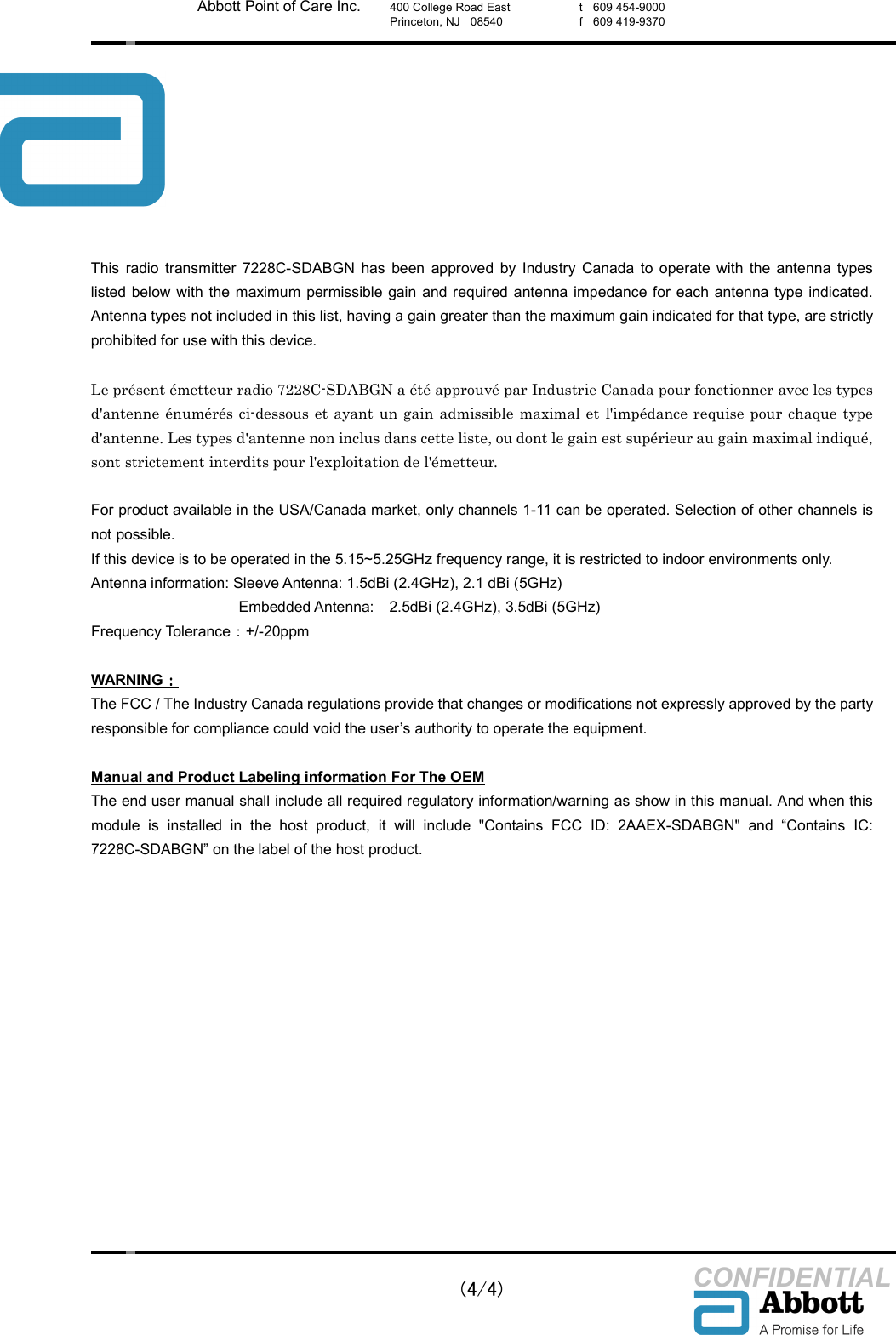    (4/4) CONFIDENTIAL Abbott Point of Care Inc. 400 College Road East Princeton, NJ    08540  t    609 454-9000 f    609 419-9370  This  radio  transmitter  7228C-SDABGN  has  been  approved  by  Industry  Canada  to  operate  with  the  antenna  types listed below with the maximum  permissible gain  and required antenna impedance for  each  antenna type  indicated. Antenna types not included in this list, having a gain greater than the maximum gain indicated for that type, are strictly prohibited for use with this device.  Le pr&eacute;sent &eacute;metteur radio 7228C-SDABGN a &eacute;t&eacute; approuv&eacute; par Industrie Canada pour fonctionner avec les types d'antenne &eacute;num&eacute;r&eacute;s ci-dessous et ayant un gain admissible maximal et  l'imp&eacute;dance requise pour  chaque type d'antenne. Les types d'antenne non inclus dans cette liste, ou dont le gain est sup&eacute;rieur au gain maximal indiqu&eacute;, sont strictement interdits pour l'exploitation de l'&eacute;metteur.  For product available in the USA/Canada market, only channels 1-11 can be operated. Selection of other channels is not possible. If this device is to be operated in the 5.15~5.25GHz frequency range, it is restricted to indoor environments only. Antenna information: Sleeve Antenna: 1.5dBi (2.4GHz), 2.1 dBi (5GHz)     Embedded Antenna:    2.5dBi (2.4GHz), 3.5dBi (5GHz) Frequency Tolerance：+/-20ppm  WARNING：：：： The FCC / The Industry Canada regulations provide that changes or modifications not expressly approved by the party responsible for compliance could void the user&rsquo;s authority to operate the equipment.  Manual and Product Labeling information For The OEM The end user manual shall include all required regulatory information/warning as show in this manual. And when this module  is  installed  in  the  host  product,  it  will  include  "Contains  FCC  ID:  2AAEX-SDABGN"  and  &ldquo;Contains  IC: 7228C-SDABGN&rdquo; on the label of the host product.   