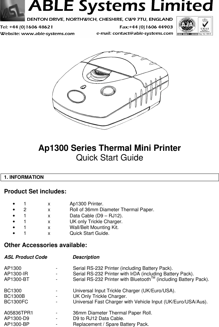 Ap1300 Series Thermal Mini PrinterQuick Start Guide1. INFORMATIONProduct Set includes:• 1xAp1300 Printer.• 2  xRoll of 36mm Diameter Thermal Paper.• 1xData Cable (D9 – RJ12).• 1xUK only Trickle Charger.• 1  xWall/Belt Mounting Kit.• 1xQuick Start Guide.Other Accessories available:ASL Product Code DescriptionAP1300 -Serial RS-232 Printer (including Battery Pack).AP1300-IR -Serial RS-232 Printer with IrDA (including Battery Pack).AP1300-BT -Serial RS-232 Printer with BluetoothTM (including Battery Pack).BC1300 -Universal Input Trickle Charger (UK/Euro/USA).BC1300B -UK Only Trickle Charger.BC1300FC -Universal Fast Charger with Vehicle Input (UK/Euro/USA/Aus).A05836TPR1 -36mm Diameter Thermal Paper Roll.AP1300-D9 -D9 to RJ12 Data Cable.AP1300-BP -Replacement / Spare Battery Pack.