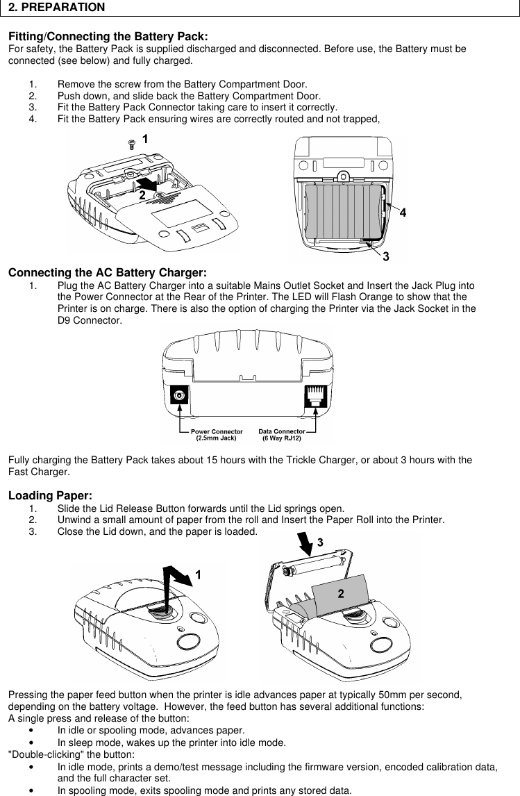 2. PREPARATION    Fitting/Connecting the Battery Pack:For safety, the Battery Pack is supplied discharged and disconnected. Before use, the Battery must beconnected (see below) and fully charged.1. Remove the screw from the Battery Compartment Door.2. Push down, and slide back the Battery Compartment Door.3. Fit the Battery Pack Connector taking care to insert it correctly.4. Fit the Battery Pack ensuring wires are correctly routed and not trapped,Connecting the AC Battery Charger:1. Plug the AC Battery Charger into a suitable Mains Outlet Socket and Insert the Jack Plug intothe Power Connector at the Rear of the Printer. The LED will Flash Orange to show that thePrinter is on charge. There is also the option of charging the Printer via the Jack Socket in theD9 Connector.Fully charging the Battery Pack takes about 15 hours with the Trickle Charger, or about 3 hours with theFast Charger.Loading Paper:1. Slide the Lid Release Button forwards until the Lid springs open.2. Unwind a small amount of paper from the roll and Insert the Paper Roll into the Printer.3. Close the Lid down, and the paper is loaded.Pressing the paper feed button when the printer is idle advances paper at typically 50mm per second,depending on the battery voltage.  However, the feed button has several additional functions:A single press and release of the button:• In idle or spooling mode, advances paper.• In sleep mode, wakes up the printer into idle mode.&quot;Double-clicking&quot; the button:• In idle mode, prints a demo/test message including the firmware version, encoded calibration data,and the full character set.• In spooling mode, exits spooling mode and prints any stored data.