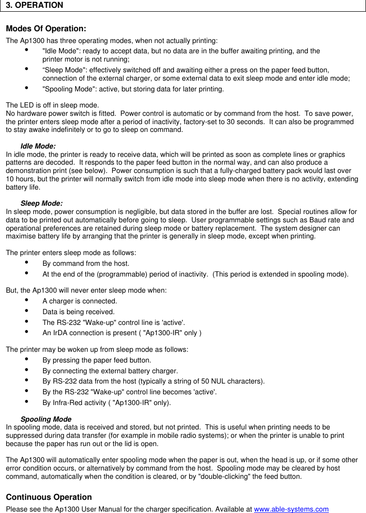 3. OPERATIONModes Of Operation:The Ap1300 has three operating modes, when not actually printing:Ÿ &quot;Idle Mode&quot;: ready to accept data, but no data are in the buffer awaiting printing, and the printer motor is not running;Ÿ “Sleep Mode&quot;: effectively switched off and awaiting either a press on the paper feed button,connection of the external charger, or some external data to exit sleep mode and enter idle mode;Ÿ &quot;Spooling Mode&quot;: active, but storing data for later printing.The LED is off in sleep mode.No hardware power switch is fitted.  Power control is automatic or by command from the host.  To save power,the printer enters sleep mode after a period of inactivity, factory-set to 30 seconds.  It can also be programmedto stay awake indefinitely or to go to sleep on command.Idle Mode:In idle mode, the printer is ready to receive data, which will be printed as soon as complete lines or graphicspatterns are decoded.  It responds to the paper feed button in the normal way, and can also produce ademonstration print (see below).  Power consumption is such that a fully-charged battery pack would last over10 hours, but the printer will normally switch from idle mode into sleep mode when there is no activity, extendingbattery life.Sleep Mode:In sleep mode, power consumption is negligible, but data stored in the buffer are lost.  Special routines allow fordata to be printed out automatically before going to sleep.  User programmable settings such as Baud rate andoperational preferences are retained during sleep mode or battery replacement.  The system designer canmaximise battery life by arranging that the printer is generally in sleep mode, except when printing.The printer enters sleep mode as follows:Ÿ By command from the host.Ÿ At the end of the (programmable) period of inactivity.  (This period is extended in spooling mode).But, the Ap1300 will never enter sleep mode when:Ÿ A charger is connected.Ÿ Data is being received.Ÿ The RS-232 &quot;Wake-up&quot; control line is &apos;active&apos;.Ÿ An IrDA connection is present ( &quot;Ap1300-IR&quot; only )The printer may be woken up from sleep mode as follows:Ÿ By pressing the paper feed button.Ÿ By connecting the external battery charger.Ÿ By RS-232 data from the host (typically a string of 50 NUL characters).Ÿ By the RS-232 &quot;Wake-up&quot; control line becomes &apos;active&apos;.Ÿ By Infra-Red activity ( &quot;Ap1300-IR&quot; only).Spooling ModeIn spooling mode, data is received and stored, but not printed.  This is useful when printing needs to besuppressed during data transfer (for example in mobile radio systems); or when the printer is unable to printbecause the paper has run out or the lid is open.The Ap1300 will automatically enter spooling mode when the paper is out, when the head is up, or if some othererror condition occurs, or alternatively by command from the host.  Spooling mode may be cleared by hostcommand, automatically when the condition is cleared, or by &quot;double-clicking&quot; the feed button.Continuous OperationPlease see the Ap1300 User Manual for the charger specification. Available at www.able-systems.com