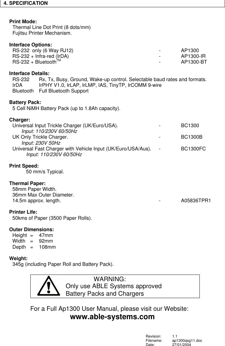 4. SPECIFICATIONPrint Mode:Thermal Line Dot Print (8 dots/mm)Fujitsu Printer Mechanism.Interface Options:RS-232  only (6 Way RJ12) -AP1300RS-232 + Infra-red (IrDA) -AP1300-IRRS-232 + BluetoothTM -AP1300-BTInterface Details:RS-232  Rx, Tx, Busy, Ground, Wake-up control. Selectable baud rates and formats.IrDA IrPHY V1.0, IrLAP, IrLMP, IAS, TinyTP, IrCOMM 9-wireBluetooth Full Bluetooth SupportBattery Pack:5 Cell NiMH Battery Pack (up to 1.8Ah capacity).Charger:Universal Input Trickle Charger (UK/Euro/USA).  -BC1300Input: 110/230V 60/50HzUK Only Trickle Charger. -BC1300BInput: 230V 50HzUniversal Fast Charger with Vehicle Input (UK/Euro/USA/Aus). -BC1300FCInput: 110/230V 60/50HzPrint Speed:50 mm/s Typical.Thermal Paper:58mm Paper Width.36mm Max Outer Diameter.14.5m approx. length. -A05836TPR1Printer Life:50kms of Paper (3500 Paper Rolls).Outer Dimensions:Height  =  47mmWidth =92mmDepth =108mmWeight:345g (including Paper Roll and Battery Pack).WARNING:Only use ABLE Systems approvedBattery Packs and ChargersFor a Full Ap1300 User Manual, please visit our Website:www.able-systems.comRevision: 1.1Filename: ap1300qsg11.docDate: 27/01/2004