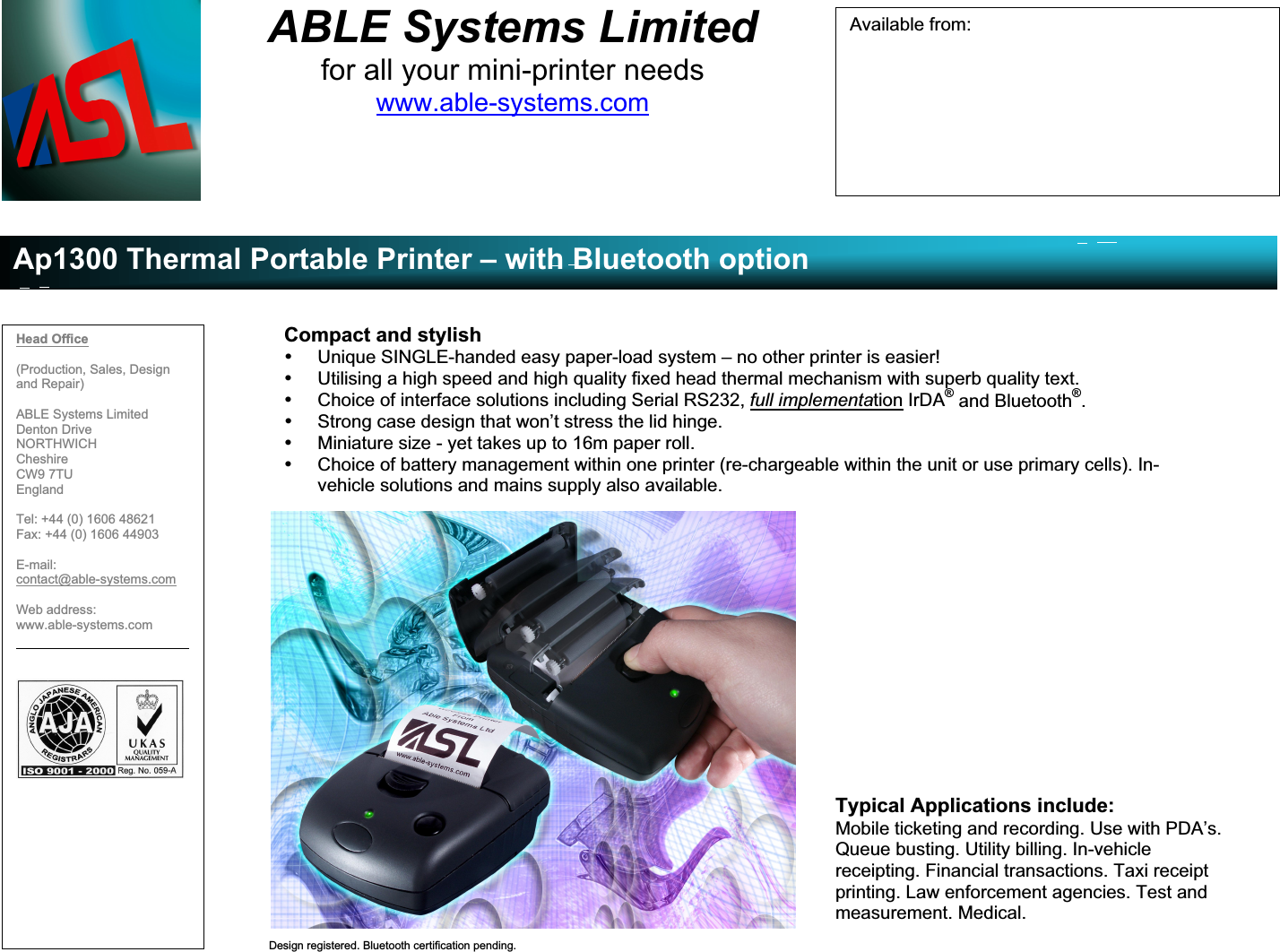 ABLE Systems Limitedfor all your mini-printer needswww.able-systems.comAp1300 Thermal Portable Printer – with Bluetooth optionDesign registered. Bluetooth certification pending.Compact and stylish• Unique SINGLE-handed easy paper-load system – no other printer is easier!• Utilising a high speed and high quality fixed head thermal mechanism with superb quality text.• Choice of interface solutions including Serial RS232, full implementation IrDA® and Bluetooth®.• Strong case design that won’t stress the lid hinge.• Miniature size - yet takes up to 16m paper roll.• Choice of battery management within one printer (re-chargeable within the unit or use primary cells). In-vehicle solutions and mains supply also available.Typical Applications include:Mobile ticketing and recording. Use with PDA’s.Queue busting. Utility billing. In-vehiclereceipting. Financial transactions. Taxi receiptprinting. Law enforcement agencies. Test andmeasurement. Medical.Head Office(Production, Sales, Designand Repair)ABLE Systems LimitedDenton DriveNORTHWICHCheshireCW9 7TUEnglandTel: +44 (0) 1606 48621Fax: +44 (0) 1606 44903E-mail:contact@able-systems.comWeb address:www.able-systems.comAvailable from: