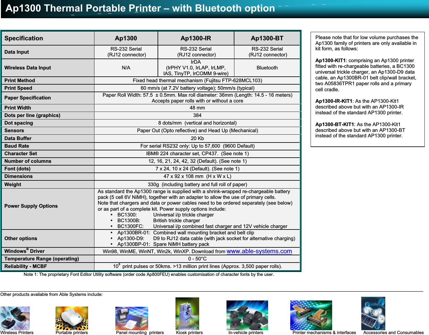 Ap1300 Thermal Portable Printer – with Bluetooth option__________________________________________________________________________________________________________________________Other products available from Able Systems include:                                                                                                  Wireless Printers                  Portable printers                       Panel mounting  printers          Kiosk printers                    In-vehicle printers                        Printer mechanisms &amp; interfaces      Accessories and ConsumablesE &amp; OE.    Copyright 2004 Able Systems Limited.    All trade marks acknowledged.    Specifications subject to change without notice.    Ap1300/0304/DW.Specification Ap1300 Ap1300-IR Ap1300-BTData Input RS-232 Serial (RJ12 connector)RS-232 Serial (RJ12 connector)RS-232 Serial (RJ12 connector)Wireless Data Input N/AIrDA(IrPHY V1.0, IrLAP, IrLMP,IAS, TinyTP, IrCOMM 9-wire)BluetoothPrint Method Fixed head thermal mechanism (Fujitsu FTP-628MCL103)Print Speed 60 mm/s (at 7.2V battery voltage); 50mm/s (typical)Paper Specification Paper Roll Width: 57.5  ± 0.5mm. Max roll diameter: 36mm (Length: 14.5 - 16 meters)Accepts paper rolls with or without a corePrint Width 48 mmDots per line (graphics) 384Dot spacing 8 dots/mm  (vertical and horizontal)Sensors Paper Out (Opto reflective) and Head Up (Mechanical)Data Buffer 20 KbBaud Rate For serial RS232 only: Up to 57,600  (9600 Default)Character Set IBM® 224 character set, CP437.  (See note 1)Number of columns 12, 16, 21, 24, 42, 32 (Default). (See note 1)Font (dots) 7 x 24, 10 x 24 (Default). (See note 1)Dimensions 47 x 92 x 108 mm  (H x W x L)Weight 330g  (including battery and full roll of paper)Power Supply OptionsAs standard the Ap1300 range is supplied with a shrink-wrapped re-chargeable batterypack (5 cell 6V NiMH), together with an adapter to allow the use of primary cells.Note that chargers and data or power cables need to be ordered separately (see below)or as part of a complete kit. Power supply options include:• BC1300:  Universal i/p trickle charger• BC1300B:  British trickle charger• BC1300FC:  Universal i/p combined fast charger and 12V vehicle chargerOther options• Ap1300BR-01:  Combined wall mounting bracket and belt clip• Ap1300-D9:  D9 to RJ12 data cable (with jack socket for alternative charging)• Ap1300BP-01:  Spare NiMH battery packWindows® Driver Win98, WinME, WinNT, Win2k, WinXP. Download from www.able-systems.comTemperature Range (operating) 0 - 50°CReliability - MCBF 108  print pulses or 50kms. &gt;13 million print lines (Approx. 3,500 paper rolls).Note 1: The proprietary Font Editor Utility software (order code Ap800FEU) enables customisation of character fonts by the user.Please note that for low volume purchases theAp1300 family of printers are only available inkit form, as follows:Ap1300-KIT1: comprising an Ap1300 printerfitted with re-chargeable batteries, a BC1300universal trickle charger, an Ap1300-D9 datacable, an Ap1300BR-01 belt clip/wall bracket,two A05836TPR1 paper rolls and a primarycell cradle.Ap1300-IR-KIT1: As the AP1300-Kit1described above but with an AP1300-IRinstead of the standard AP1300 printer.Ap1300-BT-KIT1: As the AP1300-Kit1described above but with an AP1300-BTinstead of the standard AP1300 printer.