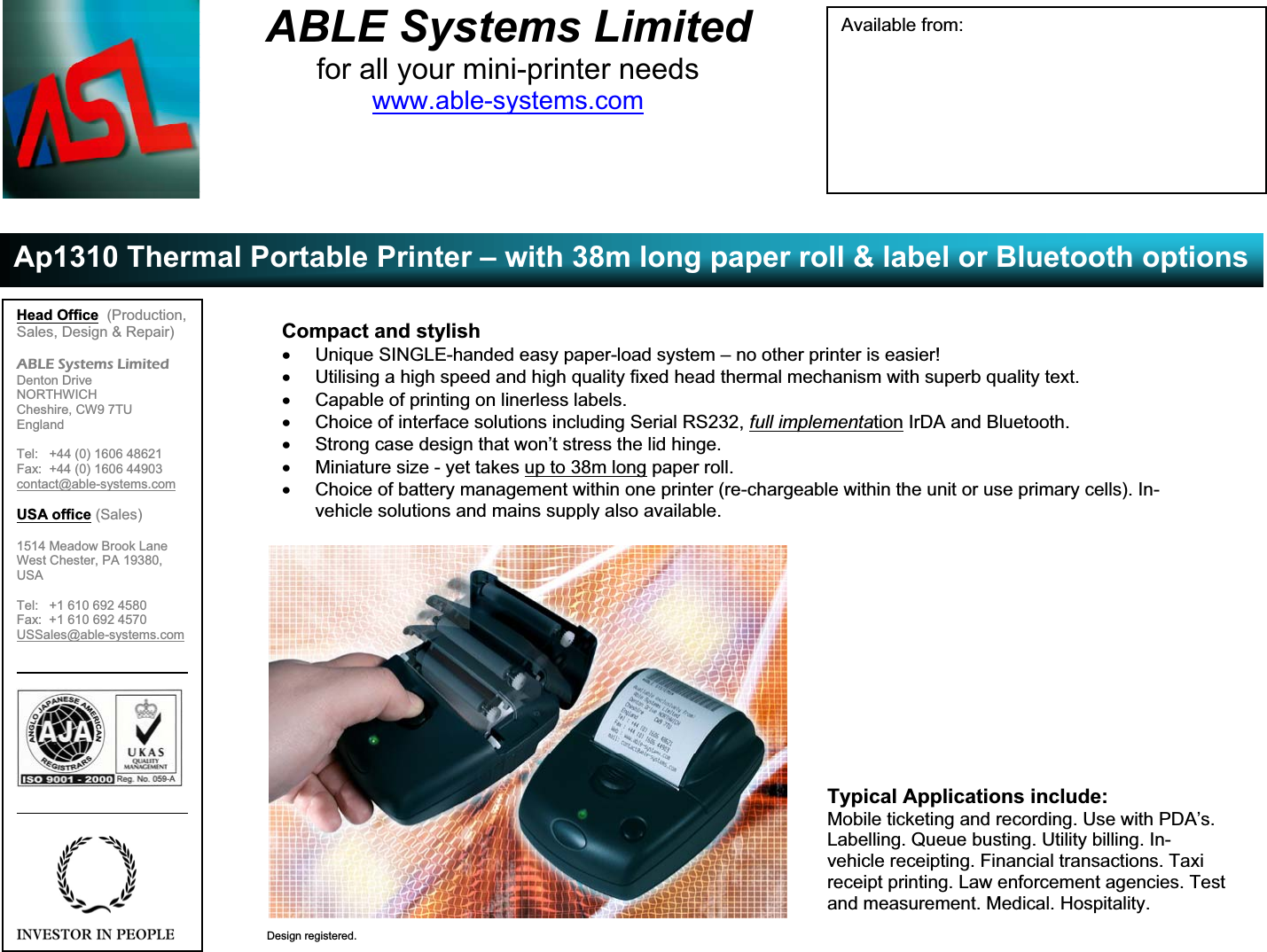 ABLE Systems Limitedfor all your mini-printer needswww.able-systems.comAp1310 Thermal Portable Printer – with 38m long paper roll &amp; label or Bluetooth optionsDesign registered.Compact and stylishx  Unique SINGLE-handed easy paper-load system – no other printer is easier!x  Utilising a high speed and high quality fixed head thermal mechanism with superb quality text.x  Capable of printing on linerless labels.x  Choice of interface solutions including Serial RS232, full implementation IrDA and Bluetooth.x  Strong case design that won’t stress the lid hinge.x  Miniature size - yet takes up to 38m long paper roll.x  Choice of battery management within one printer (re-chargeable within the unit or use primary cells). In-vehicle solutions and mains supply also available.Typical Applications include:Mobile ticketing and recording. Use with PDA’s.Labelling. Queue busting. Utility billing. In-vehicle receipting. Financial transactions. Taxireceipt printing. Law enforcement agencies. Testand measurement. Medical. Hospitality.Available from:Head Office (Production,Sales, Design &amp; Repair)ABLE Systems LimitedDenton DriveNORTHWICHCheshire, CW9 7TUEnglandTel:   +44 (0) 1606 48621Fax:  +44 (0) 1606 44903contact@able-systems.comUSA office (Sales)1514 Meadow Brook LaneWest Chester, PA 19380,USATel:   +1 610 692 4580Fax:  +1 610 692 4570USSales@able-systems.com