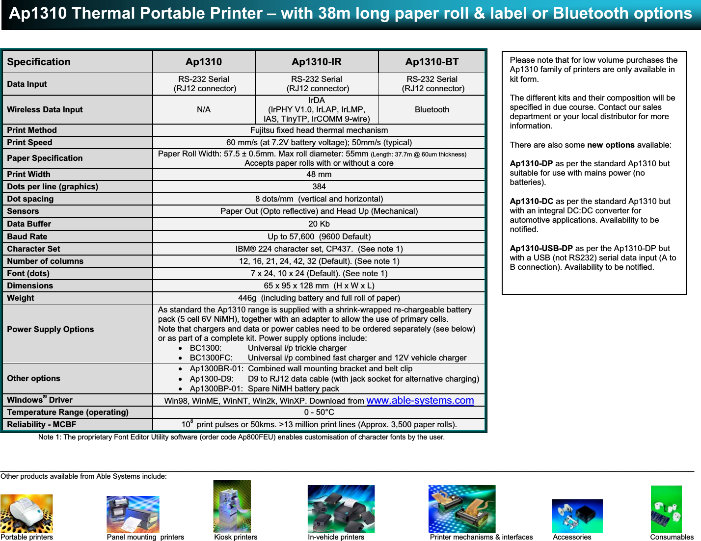 Ap1310 Thermal Portable Printer – with 38m long paper roll &amp; label or Bluetooth options__________________________________________________________________________________________________________________________Other products available from Able Systems include:                                                                                                                       Portable printers                           Panel mounting  printers               Kiosk printers                         In-vehicle printers                                 Printer mechanisms &amp; interfaces          Accessories             ConsumablesE &amp; OE.    Copyright 2005 Able Systems Limited.    All trade marks acknowledged.    Specifications subject to change without notice.    Ap1310/1105/DW.Specification Ap1310 Ap1310-IR Ap1310-BTData Input RS-232 Serial (RJ12 connector)RS-232 Serial (RJ12 connector)RS-232 Serial (RJ12 connector)Wireless Data Input N/AIrDA(IrPHY V1.0, IrLAP, IrLMP,IAS, TinyTP, IrCOMM 9-wire)BluetoothPrint Method Fujitsu fixed head thermal mechanismPrint Speed 60 mm/s (at 7.2V battery voltage); 50mm/s (typical)Paper Specification Paper Roll Width: 57.5 ± 0.5mm. Max roll diameter: 55mm (Length: 37.7m @ 60um thickness)Accepts paper rolls with or without a corePrint Width 48 mmDots per line (graphics) 384Dot spacing 8 dots/mm  (vertical and horizontal)Sensors Paper Out (Opto reflective) and Head Up (Mechanical)Data Buffer 20 KbBaud Rate Up to 57,600  (9600 Default)Character Set IBM® 224 character set, CP437.  (See note 1)Number of columns 12, 16, 21, 24, 42, 32 (Default). (See note 1)Font (dots) 7 x 24, 10 x 24 (Default). (See note 1)Dimensions 65 x 95 x 128 mm  (H x W x L)Weight 446g  (including battery and full roll of paper)Power Supply OptionsAs standard the Ap1310 range is supplied with a shrink-wrapped re-chargeable batterypack (5 cell 6V NiMH), together with an adapter to allow the use of primary cells.Note that chargers and data or power cables need to be ordered separately (see below)or as part of a complete kit. Power supply options include:x  BC1300:  Universal i/p trickle chargerx  BC1300FC:  Universal i/p combined fast charger and 12V vehicle chargerOther optionsx  Ap1300BR-01:  Combined wall mounting bracket and belt clipx  Ap1300-D9:  D9 to RJ12 data cable (with jack socket for alternative charging)x  Ap1300BP-01:  Spare NiMH battery packWindows® Driver Win98, WinME, WinNT, Win2k, WinXP. Download from www.able-systems.comTemperature Range (operating) 0 - 50°CReliability - MCBF 108 print pulses or 50kms. &gt;13 million print lines (Approx. 3,500 paper rolls).Note 1: The proprietary Font Editor Utility software (order code Ap800FEU) enables customisation of character fonts by the user.Please note that for low volume purchases theAp1310 family of printers are only available inkit form.The different kits and their composition will bespecified in due course. Contact our salesdepartment or your local distributor for moreinformation.There are also some new options available:Ap1310-DP as per the standard Ap1310 butsuitable for use with mains power (nobatteries).Ap1310-DC as per the standard Ap1310 butwith an integral DC:DC converter forautomotive applications. Availability to benotified.Ap1310-USB-DP as per the Ap1310-DP butwith a USB (not RS232) serial data input (A toB connection). Availability to be notified.