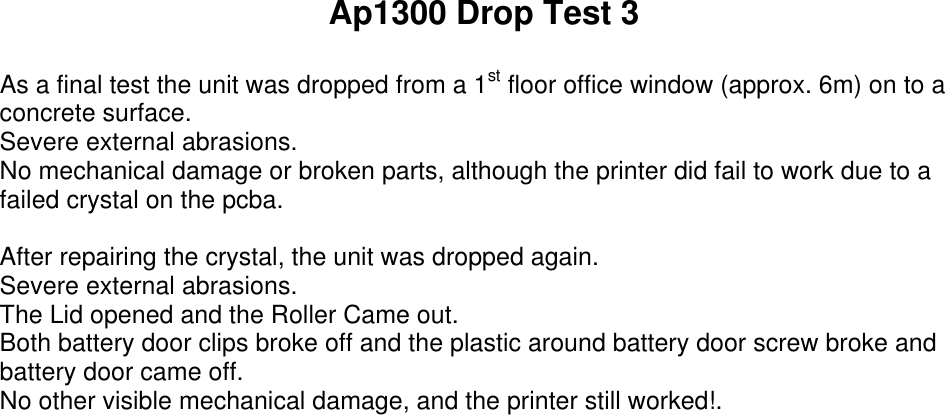 Ap1300 Drop Test 3As a final test the unit was dropped from a 1st floor office window (approx. 6m) on to aconcrete surface.Severe external abrasions.No mechanical damage or broken parts, although the printer did fail to work due to afailed crystal on the pcba.After repairing the crystal, the unit was dropped again.Severe external abrasions.The Lid opened and the Roller Came out.Both battery door clips broke off and the plastic around battery door screw broke andbattery door came off.No other visible mechanical damage, and the printer still worked!.