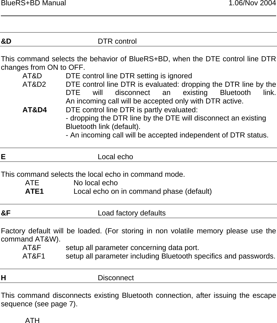 BlueRS+BD Manual 1.06/Nov 2004&amp;D DTR controlThis command selects the behavior of BlueRS+BD, when the DTE control line DTRchanges from ON to OFF.AT&amp;D DTE control line DTR setting is ignoredAT&amp;D2 DTE control line DTR is evaluated: dropping the DTR line by theDTE will disconnect an existing Bluetooth link.An incoming call will be accepted only with DTR active.AT&amp;D4 DTE control line DTR is partly evaluated:- dropping the DTR line by the DTE will disconnect an existingBluetooth link (default).- An incoming call will be accepted independent of DTR status.ELocal echoThis command selects the local echo in command mode.ATE No local echoATE1 Local echo on in command phase (default)&amp;F Load factory defaultsFactory default will be loaded. (For storing in non volatile memory please use thecommand AT&amp;W).AT&amp;F setup all parameter concerning data port.AT&amp;F1 setup all parameter including Bluetooth specifics and passwords.HDisconnectThis command disconnects existing Bluetooth connection, after issuing the escapesequence (see page 7).ATH