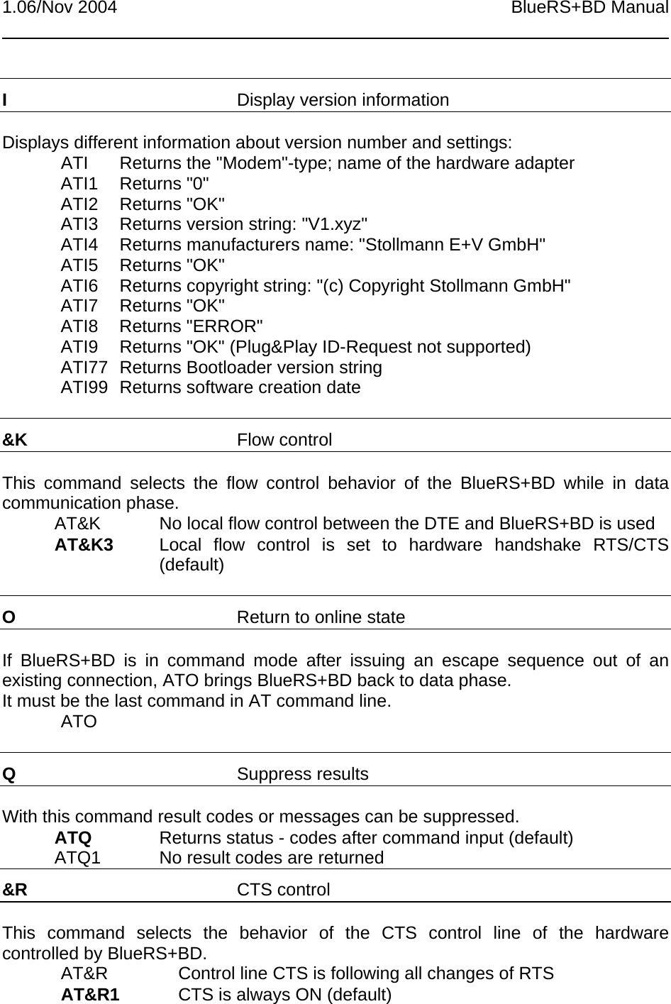 1.06/Nov 2004 BlueRS+BD ManualIDisplay version informationDisplays different information about version number and settings:ATI Returns the &quot;Modem&quot;-type; name of the hardware adapterATI1 Returns &quot;0&quot;ATI2 Returns &quot;OK&quot;ATI3 Returns version string: &quot;V1.xyz&quot;ATI4 Returns manufacturers name: &quot;Stollmann E+V GmbH&quot;ATI5 Returns &quot;OK&quot;ATI6 Returns copyright string: &quot;(c) Copyright Stollmann GmbH&quot;ATI7 Returns &quot;OK&quot;ATI8 Returns &quot;ERROR&quot;ATI9 Returns &quot;OK&quot; (Plug&amp;Play ID-Request not supported)ATI77 Returns Bootloader version stringATI99 Returns software creation date&amp;K Flow controlThis command selects the flow control behavior of the BlueRS+BD while in datacommunication phase.AT&amp;K   No local flow control between the DTE and BlueRS+BD is usedAT&amp;K3 Local flow control is set to hardware handshake RTS/CTS(default)OReturn to online stateIf BlueRS+BD is in command mode after issuing an escape sequence out of anexisting connection, ATO brings BlueRS+BD back to data phase.It must be the last command in AT command line.ATOQSuppress resultsWith this command result codes or messages can be suppressed.ATQ Returns status - codes after command input (default)ATQ1 No result codes are returned&amp;R CTS controlThis command selects the behavior of the CTS control line of the hardwarecontrolled by BlueRS+BD.AT&amp;R Control line CTS is following all changes of RTSAT&amp;R1 CTS is always ON (default)