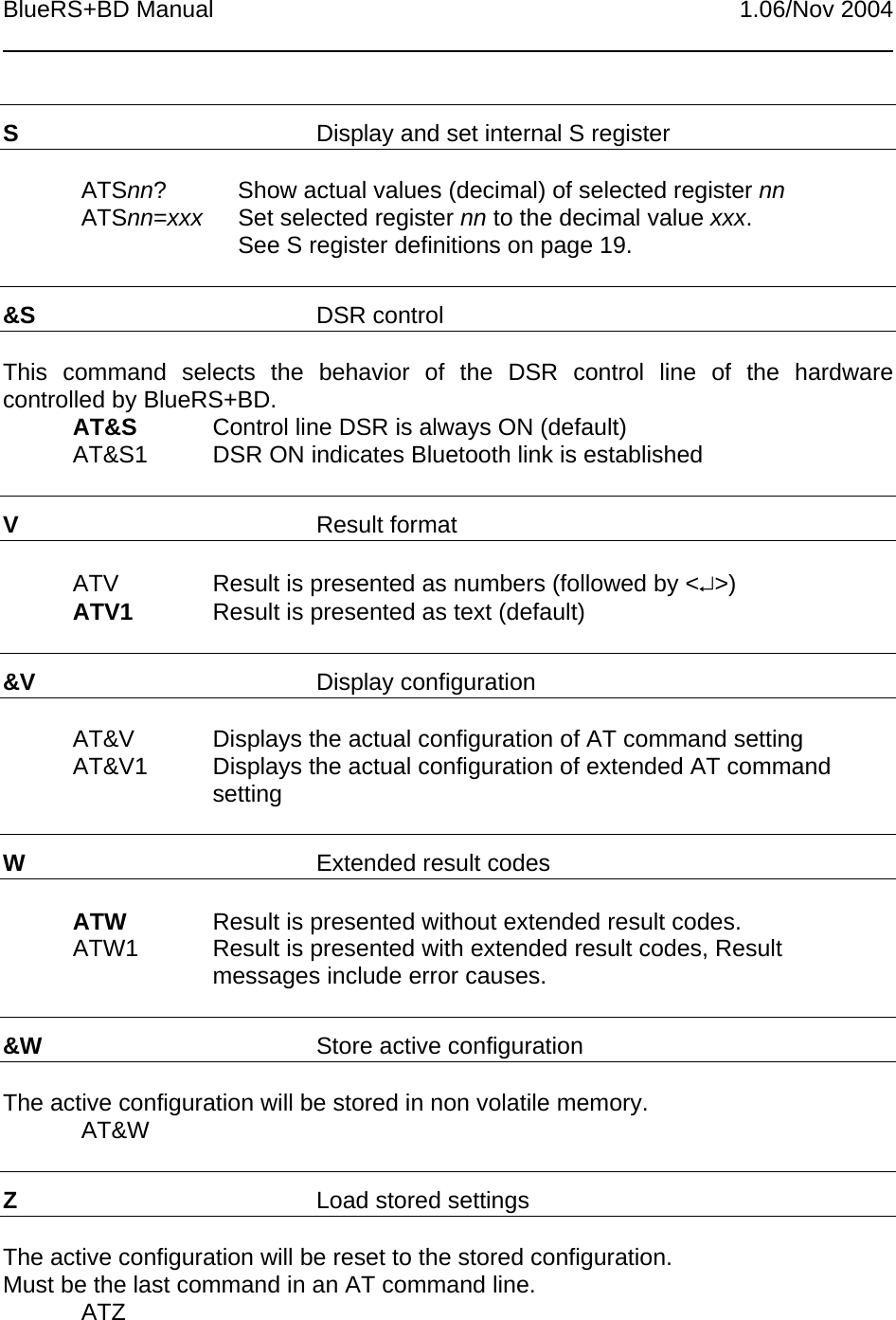 BlueRS+BD Manual 1.06/Nov 2004SDisplay and set internal S registerATSnn? Show actual values (decimal) of selected register nnATSnn=xxx Set selected register nn to the decimal value xxx.See S register definitions on page 19.&amp;S DSR controlThis command selects the behavior of the DSR control line of the hardwarecontrolled by BlueRS+BD.AT&amp;S Control line DSR is always ON (default)AT&amp;S1 DSR ON indicates Bluetooth link is establishedVResult formatATV Result is presented as numbers (followed by &lt;↵&gt;)ATV1 Result is presented as text (default)&amp;V Display configurationAT&amp;V Displays the actual configuration of AT command settingAT&amp;V1 Displays the actual configuration of extended AT commandsettingWExtended result codesATW Result is presented without extended result codes.ATW1 Result is presented with extended result codes, Resultmessages include error causes.&amp;W Store active configurationThe active configuration will be stored in non volatile memory.AT&amp;WZLoad stored settingsThe active configuration will be reset to the stored configuration.Must be the last command in an AT command line.ATZ