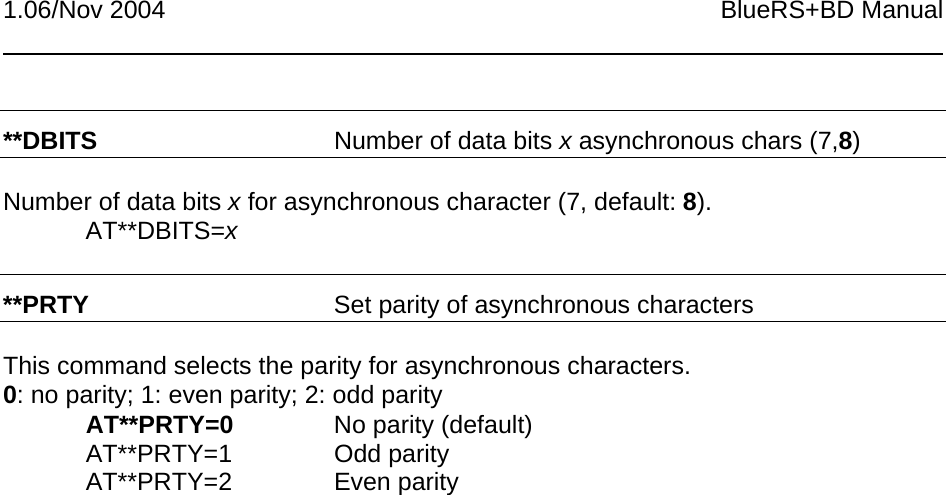 1.06/Nov 2004 BlueRS+BD Manual**DBITS Number of data bits x asynchronous chars (7,8)Number of data bits x for asynchronous character (7, default: 8).AT**DBITS=x**PRTY Set parity of asynchronous charactersThis command selects the parity for asynchronous characters.0: no parity; 1: even parity; 2: odd parityAT**PRTY=0 No parity (default)AT**PRTY=1 Odd parityAT**PRTY=2 Even parity