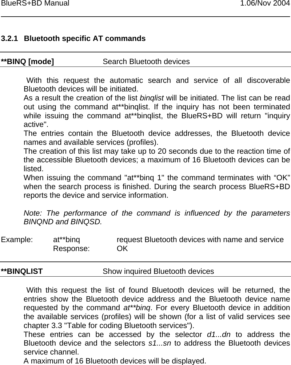 BlueRS+BD Manual 1.06/Nov 20043.2.1  Bluetooth specific AT commands**BINQ [mode] Search Bluetooth devicesWith this request the automatic search and service of all discoverableBluetooth devices will be initiated.As a result the creation of the list binqlist will be initiated. The list can be readout using the command at**binqlist. If the inquiry has not been terminatedwhile issuing the command at**binqlist, the BlueRS+BD will return &quot;inquiryactive&quot;.The entries contain the Bluetooth device addresses, the Bluetooth devicenames and available services (profiles).The creation of this list may take up to 20 seconds due to the reaction time ofthe accessible Bluetooth devices; a maximum of 16 Bluetooth devices can belisted.When issuing the command &quot;at**binq 1&quot; the command terminates with “OK”when the search process is finished. During the search process BlueRS+BDreports the device and service information.Note: The performance of the command is influenced by the parametersBINQND and BINQSD.Example: at**binq request Bluetooth devices with name and serviceResponse: OK**BINQLIST Show inquired Bluetooth devicesWith this request the list of found Bluetooth devices will be returned, theentries show the Bluetooth device address and the Bluetooth device namerequested by the command at**binq. For every Bluetooth device in additionthe available services (profiles) will be shown (for a list of valid services seechapter 3.3 &quot;Table for coding Bluetooth services&quot;).These entries can be accessed by the selector d1...dn to address theBluetooth device and the selectors s1...sn to address the Bluetooth devicesservice channel.A maximum of 16 Bluetooth devices will be displayed.