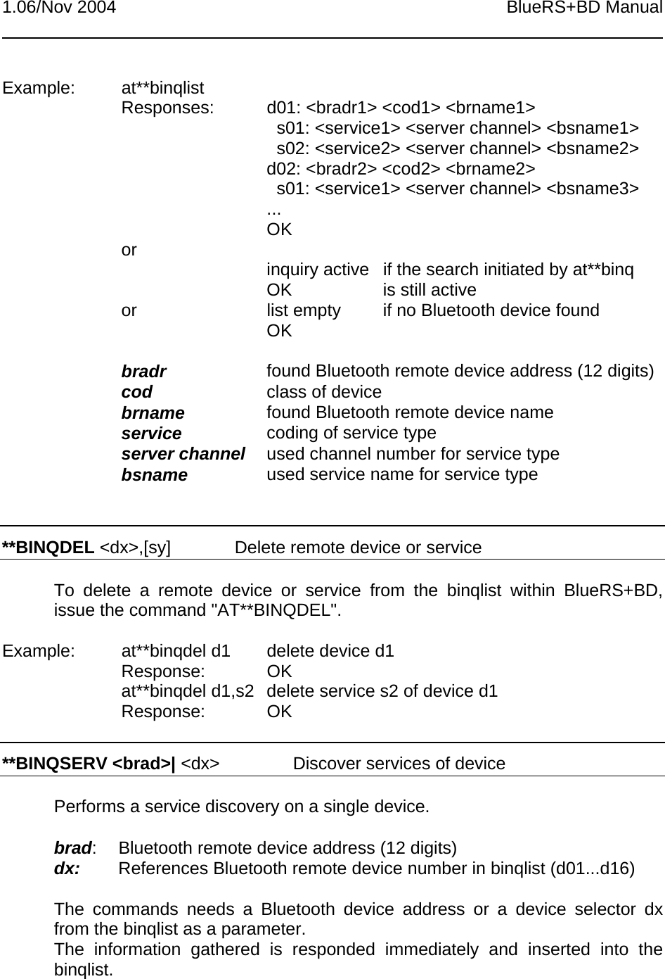 1.06/Nov 2004 BlueRS+BD ManualExample: at**binqlistResponses: d01: &lt;bradr1&gt; &lt;cod1&gt; &lt;brname1&gt;  s01: &lt;service1&gt; &lt;server channel&gt; &lt;bsname1&gt;  s02: &lt;service2&gt; &lt;server channel&gt; &lt;bsname2&gt;d02: &lt;bradr2&gt; &lt;cod2&gt; &lt;brname2&gt;  s01: &lt;service1&gt; &lt;server channel&gt; &lt;bsname3&gt;...OKor inquiry active  if the search initiated by at**binqOK is still activeor list empty if no Bluetooth device foundOKbradr found Bluetooth remote device address (12 digits)cod class of devicebrname found Bluetooth remote device nameservice coding of service typeserver channel used channel number for service typebsname used service name for service type**BINQDEL &lt;dx&gt;,[sy] Delete remote device or serviceTo delete a remote device or service from the binqlist within BlueRS+BD,issue the command &quot;AT**BINQDEL&quot;.Example: at**binqdel d1 delete device d1Response: OKat**binqdel d1,s2 delete service s2 of device d1Response: OK**BINQSERV &lt;brad&gt;| &lt;dx&gt; Discover services of devicePerforms a service discovery on a single device.brad: Bluetooth remote device address (12 digits)dx: References Bluetooth remote device number in binqlist (d01...d16)The commands needs a Bluetooth device address or a device selector dxfrom the binqlist as a parameter.The information gathered is responded immediately and inserted into thebinqlist.