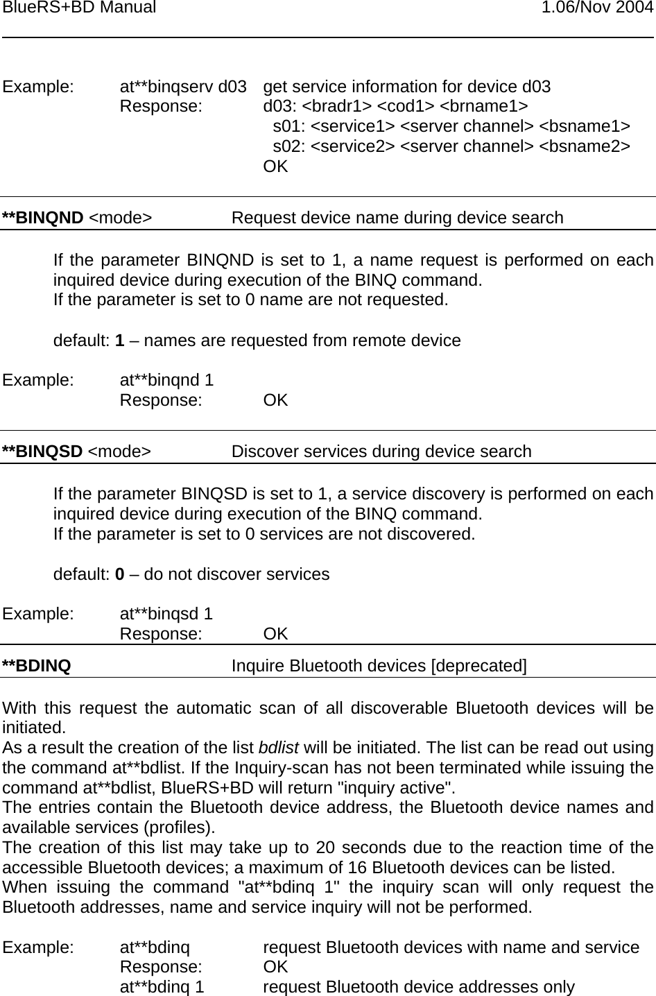 BlueRS+BD Manual 1.06/Nov 2004Example: at**binqserv d03 get service information for device d03Response: d03: &lt;bradr1&gt; &lt;cod1&gt; &lt;brname1&gt;  s01: &lt;service1&gt; &lt;server channel&gt; &lt;bsname1&gt;  s02: &lt;service2&gt; &lt;server channel&gt; &lt;bsname2&gt;OK**BINQND &lt;mode&gt; Request device name during device searchIf the parameter BINQND is set to 1, a name request is performed on eachinquired device during execution of the BINQ command.If the parameter is set to 0 name are not requested.default: 1 – names are requested from remote deviceExample: at**binqnd 1Response: OK**BINQSD &lt;mode&gt; Discover services during device searchIf the parameter BINQSD is set to 1, a service discovery is performed on eachinquired device during execution of the BINQ command.If the parameter is set to 0 services are not discovered.default: 0 – do not discover servicesExample: at**binqsd 1Response: OK**BDINQ Inquire Bluetooth devices [deprecated]With this request the automatic scan of all discoverable Bluetooth devices will beinitiated.As a result the creation of the list bdlist will be initiated. The list can be read out usingthe command at**bdlist. If the Inquiry-scan has not been terminated while issuing thecommand at**bdlist, BlueRS+BD will return &quot;inquiry active&quot;.The entries contain the Bluetooth device address, the Bluetooth device names andavailable services (profiles).The creation of this list may take up to 20 seconds due to the reaction time of theaccessible Bluetooth devices; a maximum of 16 Bluetooth devices can be listed.When issuing the command &quot;at**bdinq 1&quot; the inquiry scan will only request theBluetooth addresses, name and service inquiry will not be performed.Example: at**bdinq request Bluetooth devices with name and serviceResponse: OKat**bdinq 1 request Bluetooth device addresses only