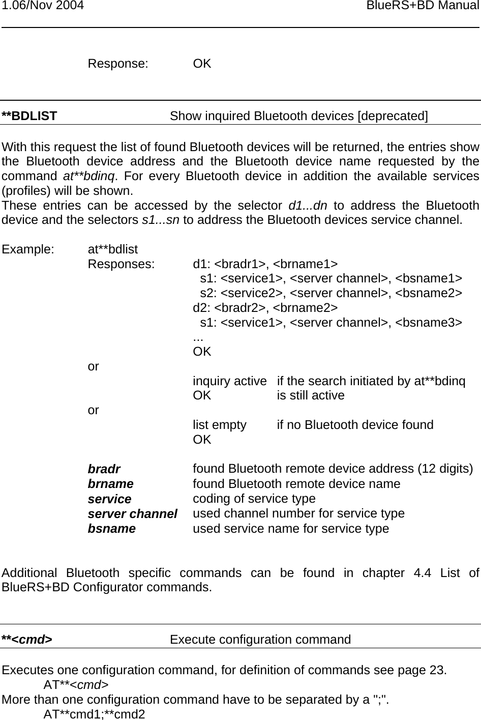 1.06/Nov 2004 BlueRS+BD ManualResponse: OK**BDLIST Show inquired Bluetooth devices [deprecated]With this request the list of found Bluetooth devices will be returned, the entries showthe Bluetooth device address and the Bluetooth device name requested by thecommand  at**bdinq. For every Bluetooth device in addition the available services(profiles) will be shown.These entries can be accessed by the selector d1...dn to address the Bluetoothdevice and the selectors s1...sn to address the Bluetooth devices service channel.Example: at**bdlistResponses: d1: &lt;bradr1&gt;, &lt;brname1&gt;  s1: &lt;service1&gt;, &lt;server channel&gt;, &lt;bsname1&gt;  s2: &lt;service2&gt;, &lt;server channel&gt;, &lt;bsname2&gt;d2: &lt;bradr2&gt;, &lt;brname2&gt;  s1: &lt;service1&gt;, &lt;server channel&gt;, &lt;bsname3&gt;...OKor inquiry active if the search initiated by at**bdinqOK is still activeor list empty if no Bluetooth device foundOKbradr found Bluetooth remote device address (12 digits)brname found Bluetooth remote device nameservice coding of service typeserver channel used channel number for service typebsname used service name for service typeAdditional Bluetooth specific commands can be found in chapter 4.4 List ofBlueRS+BD Configurator commands.**&lt;cmd&gt;Execute configuration commandExecutes one configuration command, for definition of commands see page 23.AT**&lt;cmd&gt;More than one configuration command have to be separated by a &quot;;&quot;.AT**cmd1;**cmd2