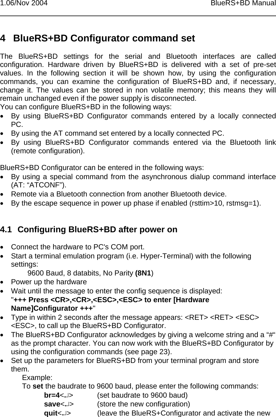 1.06/Nov 2004 BlueRS+BD Manual4  BlueRS+BD Configurator command setThe BlueRS+BD settings for the serial and Bluetooth interfaces are calledconfiguration. Hardware driven by BlueRS+BD is delivered with a set of pre-setvalues. In the following section it will be shown how, by using the configurationcommands, you can examine the configuration of BlueRS+BD and, if necessary,change it. The values can be stored in non volatile memory; this means they willremain unchanged even if the power supply is disconnected.You can configure BlueRS+BD in the following ways:•  By using BlueRS+BD Configurator commands entered by a locally connectedPC.•  By using the AT command set entered by a locally connected PC.•  By using BlueRS+BD Configurator commands entered via the Bluetooth link(remote configuration).BlueRS+BD Configurator can be entered in the following ways:•  By using a special command from the asynchronous dialup command interface(AT: “ATCONF”).•  Remote via a Bluetooth connection from another Bluetooth device.•  By the escape sequence in power up phase if enabled (rsttim&gt;10, rstmsg=1).4.1  Configuring BlueRS+BD after power on•  Connect the hardware to PC&apos;s COM port.•  Start a terminal emulation program (i.e. Hyper-Terminal) with the followingsettings:        9600 Baud, 8 databits, No Parity (8N1)•  Power up the hardware•  Wait until the message to enter the config sequence is displayed:&quot;+++ Press &lt;CR&gt;,&lt;CR&gt;,&lt;ESC&gt;,&lt;ESC&gt; to enter [HardwareName]Configurator +++&quot;•  Type in within 2 seconds after the message appears: &lt;RET&gt; &lt;RET&gt; &lt;ESC&gt;&lt;ESC&gt;, to call up the BlueRS+BD Configurator.•  The BlueRS+BD Configurator acknowledges by giving a welcome string and a “#“as the prompt character. You can now work with the BlueRS+BD Configurator byusing the configuration commands (see page 23).•  Set up the parameters for BlueRS+BD from your terminal program and storethem.Example:To set the baudrate to 9600 baud, please enter the following commands:br=4&lt;↵&gt; (set baudrate to 9600 baud)save&lt;↵&gt; (store the new configuration)quit&lt;↵&gt; (leave the BlueRS+Configurator and activate the new