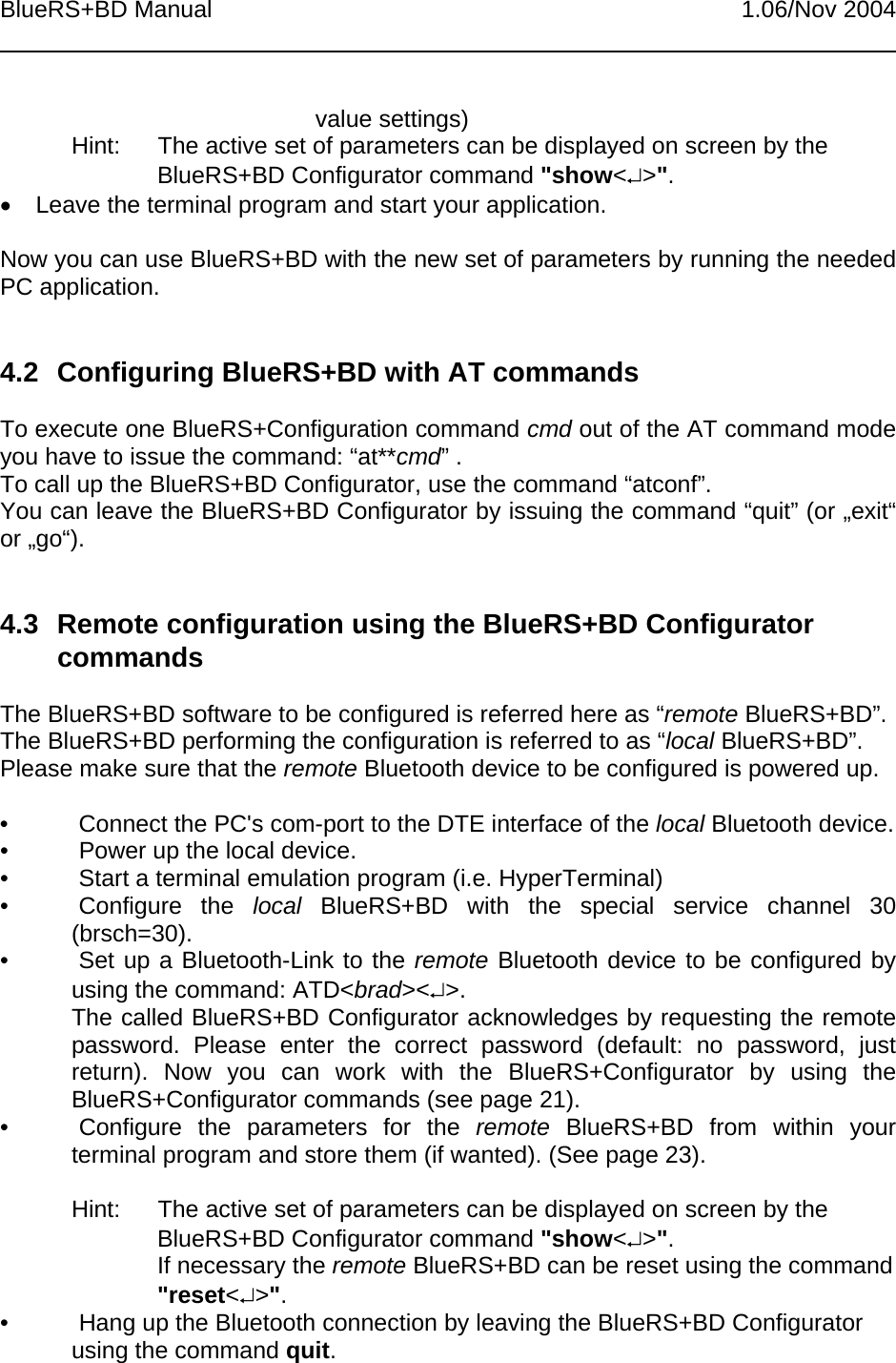 BlueRS+BD Manual 1.06/Nov 2004value settings)Hint: The active set of parameters can be displayed on screen by theBlueRS+BD Configurator command &quot;show&lt;↵&gt;&quot;.•  Leave the terminal program and start your application.Now you can use BlueRS+BD with the new set of parameters by running the neededPC application.4.2  Configuring BlueRS+BD with AT commandsTo execute one BlueRS+Configuration command cmd out of the AT command modeyou have to issue the command: “at**cmd” .To call up the BlueRS+BD Configurator, use the command “atconf”.You can leave the BlueRS+BD Configurator by issuing the command “quit” (or „exit“or „go“).4.3  Remote configuration using the BlueRS+BD ConfiguratorcommandsThe BlueRS+BD software to be configured is referred here as “remote BlueRS+BD”.The BlueRS+BD performing the configuration is referred to as “local BlueRS+BD”.Please make sure that the remote Bluetooth device to be configured is powered up.• Connect the PC&apos;s com-port to the DTE interface of the local Bluetooth device.• Power up the local device.• Start a terminal emulation program (i.e. HyperTerminal)• Configure the local BlueRS+BD with the special service channel 30(brsch=30).• Set up a Bluetooth-Link to the remote Bluetooth device to be configured byusing the command: ATD&lt;brad&gt;&lt;↵&gt;.The called BlueRS+BD Configurator acknowledges by requesting the remotepassword. Please enter the correct password (default: no password, justreturn). Now you can work with the BlueRS+Configurator by using theBlueRS+Configurator commands (see page 21).• Configure the parameters for the remote BlueRS+BD from within yourterminal program and store them (if wanted). (See page 23).Hint: The active set of parameters can be displayed on screen by theBlueRS+BD Configurator command &quot;show&lt;↵&gt;&quot;.If necessary the remote BlueRS+BD can be reset using the command&quot;reset&lt;↵&gt;&quot;.• Hang up the Bluetooth connection by leaving the BlueRS+BD Configuratorusing the command quit.