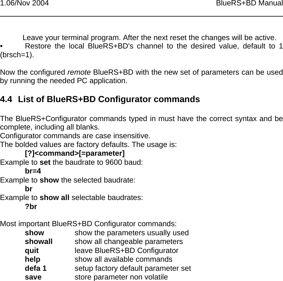 1.06/Nov 2004 BlueRS+BD ManualLeave your terminal program. After the next reset the changes will be active.• Restore the local BlueRS+BD&apos;s channel to the desired value, default to 1(brsch=1).Now the configured remote BlueRS+BD with the new set of parameters can be usedby running the needed PC application.4.4  List of BlueRS+BD Configurator commandsThe BlueRS+Configurator commands typed in must have the correct syntax and becomplete, including all blanks.Configurator commands are case insensitive.The bolded values are factory defaults. The usage is:[?]&lt;command&gt;[=parameter]Example to set the baudrate to 9600 baud:br=4Example to show the selected baudrate:brExample to show all selectable baudrates:?brMost important BlueRS+BD Configurator commands:show show the parameters usually usedshowall show all changeable parametersquit leave BlueRS+BD Configuratorhelp show all available commandsdefa 1 setup factory default parameter setsave store parameter non volatile