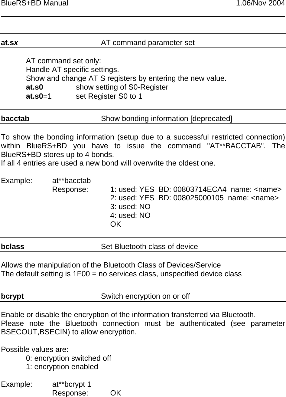 BlueRS+BD Manual 1.06/Nov 2004at.sxAT command parameter setAT command set only:Handle AT specific settings.Show and change AT S registers by entering the new value.at.s0 show setting of S0-Registerat.s0=1 set Register S0 to 1bacctab  Show bonding information [deprecated]To show the bonding information (setup due to a successful restricted connection)within BlueRS+BD you have to issue the command &quot;AT**BACCTAB&quot;. TheBlueRS+BD stores up to 4 bonds.If all 4 entries are used a new bond will overwrite the oldest one.Example: at**bacctabResponse: 1: used: YES  BD: 00803714ECA4  name: &lt;name&gt;2: used: YES  BD: 008025000105  name: &lt;name&gt;3: used: NO4: used: NOOKbclass Set Bluetooth class of deviceAllows the manipulation of the Bluetooth Class of Devices/ServiceThe default setting is 1F00 = no services class, unspecified device classbcrypt Switch encryption on or offEnable or disable the encryption of the information transferred via Bluetooth.Please note the Bluetooth connection must be authenticated (see parameterBSECOUT,BSECIN) to allow encryption.Possible values are:0: encryption switched off1: encryption enabledExample: at**bcrypt 1Response: OK