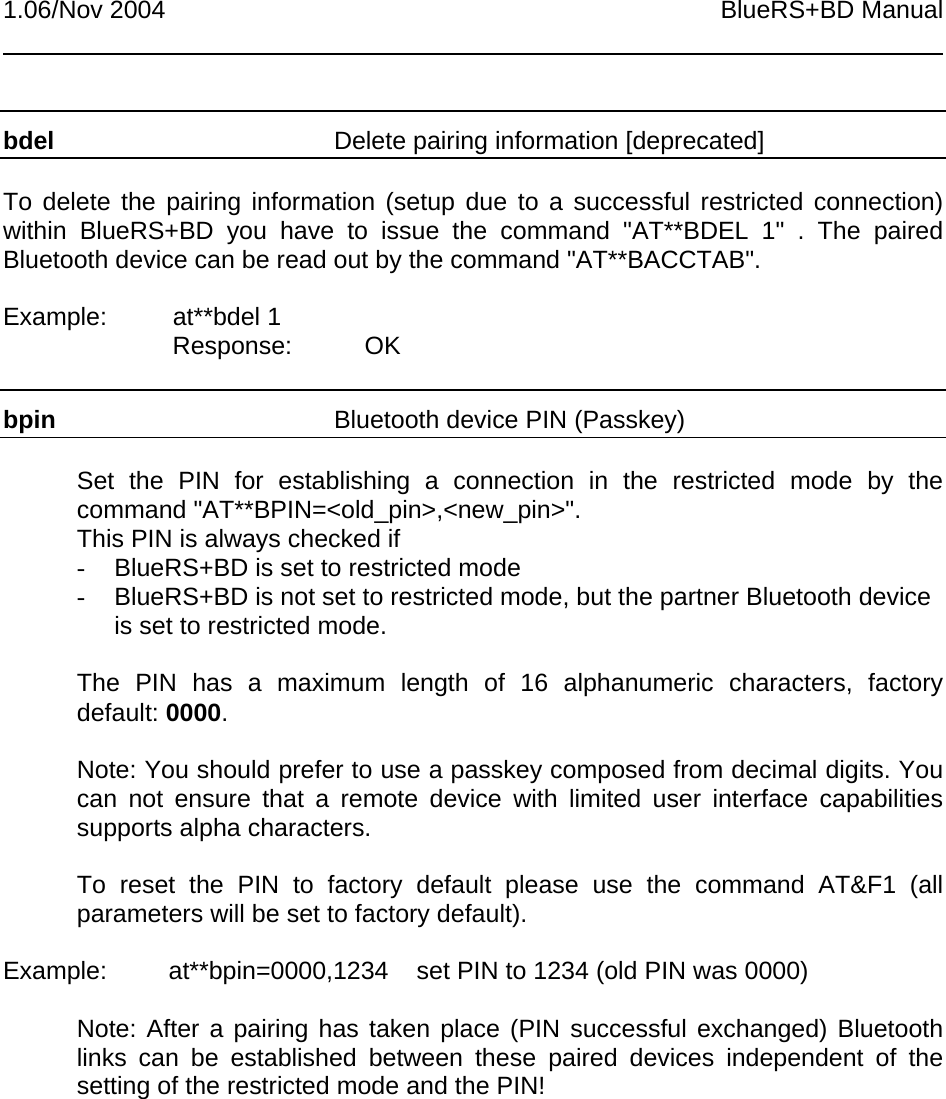 1.06/Nov 2004 BlueRS+BD Manualbdel Delete pairing information [deprecated]To delete the pairing information (setup due to a successful restricted connection)within BlueRS+BD you have to issue the command &quot;AT**BDEL 1&quot; . The pairedBluetooth device can be read out by the command &quot;AT**BACCTAB&quot;.Example: at**bdel 1Response: OKbpin Bluetooth device PIN (Passkey)Set the PIN for establishing a connection in the restricted mode by thecommand &quot;AT**BPIN=&lt;old_pin&gt;,&lt;new_pin&gt;&quot;.This PIN is always checked if-  BlueRS+BD is set to restricted mode-  BlueRS+BD is not set to restricted mode, but the partner Bluetooth deviceis set to restricted mode.The PIN has a maximum length of 16 alphanumeric characters, factorydefault: 0000.Note: You should prefer to use a passkey composed from decimal digits. Youcan not ensure that a remote device with limited user interface capabilitiessupports alpha characters.To reset the PIN to factory default please use the command AT&amp;F1 (allparameters will be set to factory default).Example: at**bpin=0000,1234 set PIN to 1234 (old PIN was 0000)Note: After a pairing has taken place (PIN successful exchanged) Bluetoothlinks can be established between these paired devices independent of thesetting of the restricted mode and the PIN!