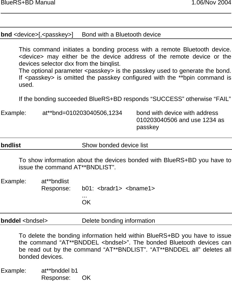 BlueRS+BD Manual 1.06/Nov 2004bnd &lt;device&gt;[,&lt;passkey&gt;]  Bond with a Bluetooth deviceThis command initiates a bonding process with a remote Bluetooth device.&lt;device&gt; may either be the device address of the remote device or thedevices selector dxx from the binqlist.The optional parameter &lt;passkey&gt; is the passkey used to generate the bond.If &lt;passkey&gt; is omitted the passkey configured with the **bpin command isused.If the bonding succeeded BlueRS+BD responds “SUCCESS” otherwise “FAIL”Example: at**bnd=010203040506,1234 bond with device with address010203040506 and use 1234 aspasskeybndlist Show bonded device listTo show information about the devices bonded with BlueRS+BD you have toissue the command AT**BNDLIST”.Example: at**bndlistResponse: b01:  &lt;bradr1&gt;  &lt;bname1&gt;...OKbnddel &lt;bndsel&gt; Delete bonding informationTo delete the bonding information held within BlueRS+BD you have to issuethe command “AT**BNDDEL &lt;bndsel&gt;”. The bonded Bluetooth devices canbe read out by the command “AT**BNDLIST”. “AT**BNDDEL all” deletes allbonded devices.Example: at**bnddel b1Response: OK