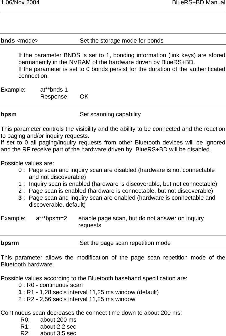 1.06/Nov 2004 BlueRS+BD Manualbnds &lt;mode&gt; Set the storage mode for bondsIf the parameter BNDS is set to 1, bonding information (link keys) are storedpermanently in the NVRAM of the hardware driven by BlueRS+BD.If the parameter is set to 0 bonds persist for the duration of the authenticatedconnection.Example: at**bnds 1Response: OKbpsm Set scanning capabilityThis parameter controls the visibility and the ability to be connected and the reactionto paging and/or inquiry requests.If set to 0 all paging/inquiry requests from other Bluetooth devices will be ignoredand the RF receive part of the hardware driven by  BlueRS+BD will be disabled.Possible values are:0 :  Page scan and inquiry scan are disabled (hardware is not connectableand not discoverable)1 : Inquiry scan is enabled (hardware is discoverable, but not connectable)2 :  Page scan is enabled (hardware is connectable, but not discoverable)3 : Page scan and inquiry scan are enabled (hardware is connectable anddiscoverable, default)Example:  at**bpsm=2 enable page scan, but do not answer on inquiryrequestsbpsrm Set the page scan repetition modeThis parameter allows the modification of the page scan repetition mode of theBluetooth hardware.Possible values according to the Bluetooth baseband specification are:0 : R0 - continuous scan1 : R1 - 1,28 sec’s interval 11,25 ms window (default)2 : R2 - 2,56 sec’s interval 11,25 ms windowContinuous scan decreases the connect time down to about 200 ms:R0: about 200 msR1: about 2,2 secR2: about 3,5 sec