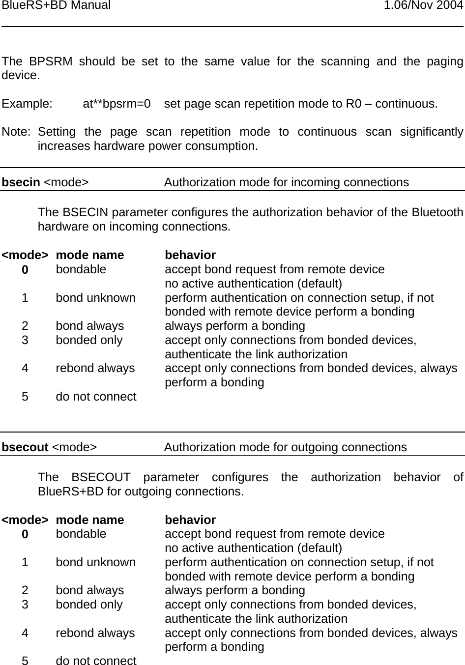 BlueRS+BD Manual 1.06/Nov 2004The BPSRM should be set to the same value for the scanning and the pagingdevice.Example: at**bpsrm=0 set page scan repetition mode to R0 – continuous.Note: Setting the page scan repetition mode to continuous scan significantlyincreases hardware power consumption.bsecin &lt;mode&gt; Authorization mode for incoming connectionsThe BSECIN parameter configures the authorization behavior of the Bluetoothhardware on incoming connections.&lt;mode&gt; mode name behavior0bondable accept bond request from remote deviceno active authentication (default)1 bond unknown perform authentication on connection setup, if notbonded with remote device perform a bonding2 bond always always perform a bonding3 bonded only accept only connections from bonded devices,authenticate the link authorization4 rebond always accept only connections from bonded devices, alwaysperform a bonding5 do not connectbsecout &lt;mode&gt; Authorization mode for outgoing connectionsThe BSECOUT parameter configures the authorization behavior ofBlueRS+BD for outgoing connections.&lt;mode&gt; mode name behavior0bondable accept bond request from remote deviceno active authentication (default)1 bond unknown perform authentication on connection setup, if notbonded with remote device perform a bonding2 bond always always perform a bonding3 bonded only accept only connections from bonded devices,authenticate the link authorization4 rebond always accept only connections from bonded devices, alwaysperform a bonding5 do not connect