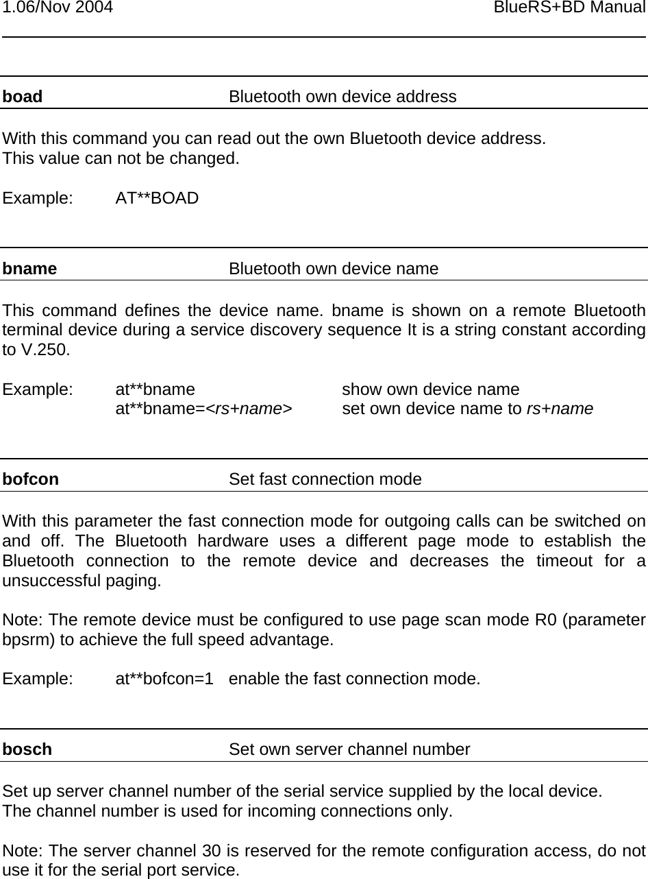 1.06/Nov 2004 BlueRS+BD Manualboad Bluetooth own device addressWith this command you can read out the own Bluetooth device address.This value can not be changed.Example: AT**BOADbname Bluetooth own device nameThis command defines the device name. bname is shown on a remote Bluetoothterminal device during a service discovery sequence It is a string constant accordingto V.250.Example: at**bname show own device nameat**bname=&lt;rs+name&gt; set own device name to rs+namebofcon Set fast connection modeWith this parameter the fast connection mode for outgoing calls can be switched onand off. The Bluetooth hardware uses a different page mode to establish theBluetooth connection to the remote device and decreases the timeout for aunsuccessful paging.Note: The remote device must be configured to use page scan mode R0 (parameterbpsrm) to achieve the full speed advantage.Example: at**bofcon=1 enable the fast connection mode.bosch Set own server channel numberSet up server channel number of the serial service supplied by the local device.The channel number is used for incoming connections only.Note: The server channel 30 is reserved for the remote configuration access, do notuse it for the serial port service.