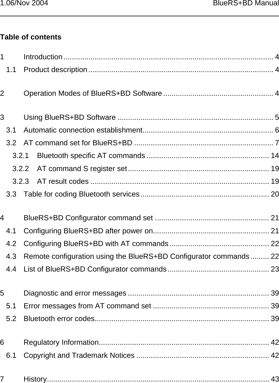 1.06/Nov 2004 BlueRS+BD ManualTable of contents1 Introduction..................................................................................................... 41.1 Product description ......................................................................................... 42 Operation Modes of BlueRS+BD Software ..................................................... 43 Using BlueRS+BD Software ........................................................................... 53.1 Automatic connection establishment............................................................... 63.2 AT command set for BlueRS+BD ................................................................... 73.2.1 Bluetooth specific AT commands ........................................................... 143.2.2 AT command S register set.................................................................... 193.2.3 AT result codes ...................................................................................... 193.3 Table for coding Bluetooth services.............................................................. 204 BlueRS+BD Configurator command set ....................................................... 214.1 Configuring BlueRS+BD after power on........................................................ 214.2 Configuring BlueRS+BD with AT commands................................................ 224.3 Remote configuration using the BlueRS+BD Configurator commands ......... 224.4 List of BlueRS+BD Configurator commands................................................. 235 Diagnostic and error messages .................................................................... 395.1 Error messages from AT command set ........................................................ 395.2 Bluetooth error codes.................................................................................... 396 Regulatory Information.................................................................................. 426.1 Copyright and Trademark Notices ................................................................ 427 History........................................................................................................... 43