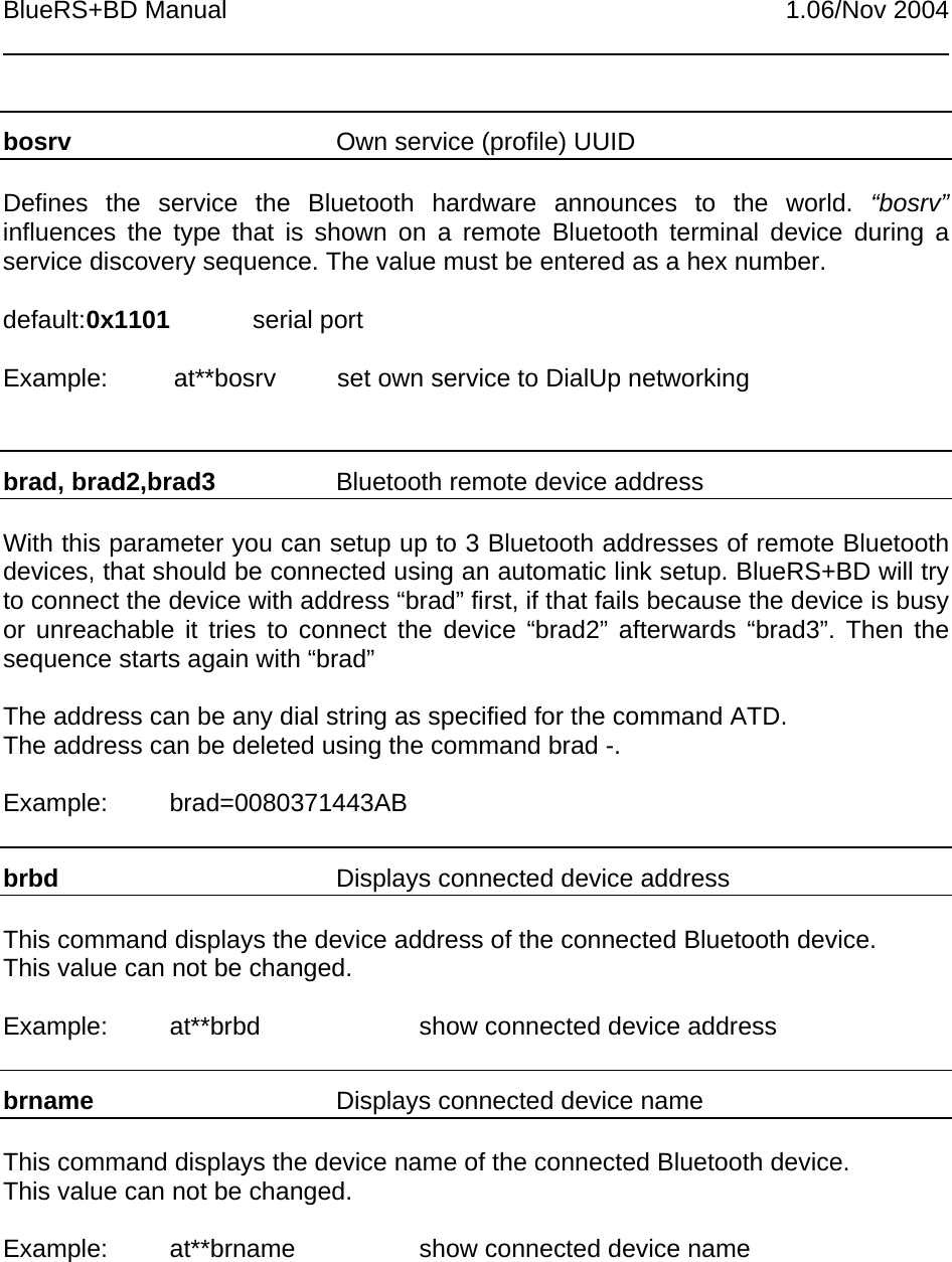 BlueRS+BD Manual 1.06/Nov 2004bosrv Own service (profile) UUIDDefines the service the Bluetooth hardware announces to the world. “bosrv”influences the type that is shown on a remote Bluetooth terminal device during aservice discovery sequence. The value must be entered as a hex number.default:0x1101 serial portExample: at**bosrv set own service to DialUp networkingbrad, brad2,brad3 Bluetooth remote device addressWith this parameter you can setup up to 3 Bluetooth addresses of remote Bluetoothdevices, that should be connected using an automatic link setup. BlueRS+BD will tryto connect the device with address “brad” first, if that fails because the device is busyor unreachable it tries to connect the device “brad2” afterwards “brad3”. Then thesequence starts again with “brad”The address can be any dial string as specified for the command ATD.The address can be deleted using the command brad -.Example: brad=0080371443ABbrbd Displays connected device addressThis command displays the device address of the connected Bluetooth device.This value can not be changed.Example: at**brbd show connected device addressbrname Displays connected device nameThis command displays the device name of the connected Bluetooth device.This value can not be changed.Example: at**brname show connected device name