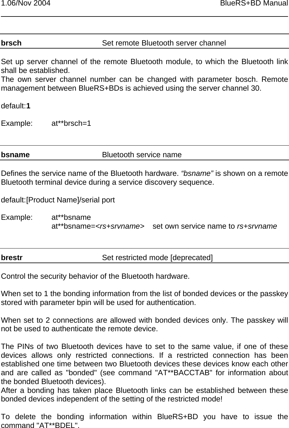 1.06/Nov 2004 BlueRS+BD Manualbrsch Set remote Bluetooth server channelSet up server channel of the remote Bluetooth module, to which the Bluetooth linkshall be established.The own server channel number can be changed with parameter bosch. Remotemanagement between BlueRS+BDs is achieved using the server channel 30.default:1Example: at**brsch=1bsname Bluetooth service nameDefines the service name of the Bluetooth hardware. “bsname” is shown on a remoteBluetooth terminal device during a service discovery sequence.default:[Product Name]/serial portExample: at**bsnameat**bsname=&lt;rs+srvname&gt; set own service name to rs+srvnamebrestr Set restricted mode [deprecated]Control the security behavior of the Bluetooth hardware.When set to 1 the bonding information from the list of bonded devices or the passkeystored with parameter bpin will be used for authentication.When set to 2 connections are allowed with bonded devices only. The passkey willnot be used to authenticate the remote device.The PINs of two Bluetooth devices have to set to the same value, if one of thesedevices allows only restricted connections. If a restricted connection has beenestablished one time between two Bluetooth devices these devices know each otherand are called as &quot;bonded&quot; (see command &quot;AT**BACCTAB&quot; for information aboutthe bonded Bluetooth devices).After a bonding has taken place Bluetooth links can be established between thesebonded devices independent of the setting of the restricted mode!To delete the bonding information within BlueRS+BD you have to issue thecommand &quot;AT**BDEL&quot;.