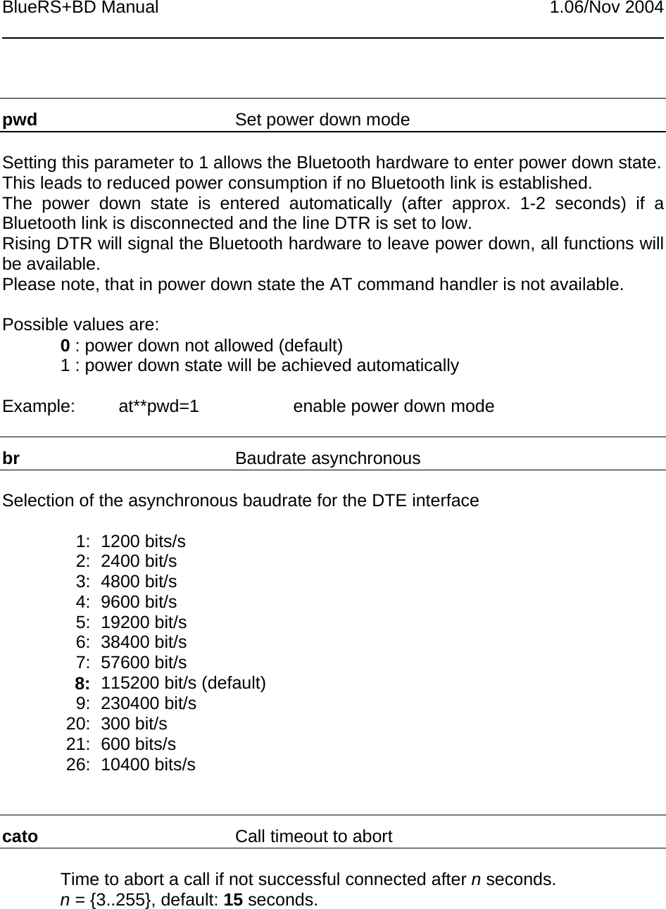 BlueRS+BD Manual 1.06/Nov 2004pwd Set power down modeSetting this parameter to 1 allows the Bluetooth hardware to enter power down state.This leads to reduced power consumption if no Bluetooth link is established.The power down state is entered automatically (after approx. 1-2 seconds) if aBluetooth link is disconnected and the line DTR is set to low.Rising DTR will signal the Bluetooth hardware to leave power down, all functions willbe available.Please note, that in power down state the AT command handler is not available.Possible values are:0 : power down not allowed (default)1 : power down state will be achieved automaticallyExample: at**pwd=1 enable power down modebr Baudrate asynchronousSelection of the asynchronous baudrate for the DTE interface1: 1200 bits/s2: 2400 bit/s3: 4800 bit/s4: 9600 bit/s5: 19200 bit/s6: 38400 bit/s7: 57600 bit/s8: 115200 bit/s (default)9: 230400 bit/s20: 300 bit/s21: 600 bits/s26: 10400 bits/scato Call timeout to abortTime to abort a call if not successful connected after n seconds.n = {3..255}, default: 15 seconds.