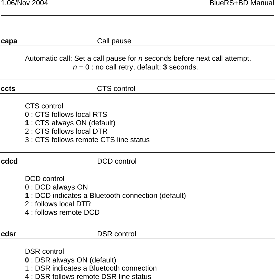 1.06/Nov 2004 BlueRS+BD Manualcapa Call pauseAutomatic call: Set a call pause for n seconds before next call attempt.n = 0 : no call retry, default: 3 seconds.ccts CTS controlCTS control0 : CTS follows local RTS1 : CTS always ON (default)2 : CTS follows local DTR3 : CTS follows remote CTS line statuscdcd DCD controlDCD control0 : DCD always ON1 : DCD indicates a Bluetooth connection (default)2 : follows local DTR4 : follows remote DCDcdsr DSR controlDSR control0 : DSR always ON (default)1 : DSR indicates a Bluetooth connection4 : DSR follows remote DSR line status