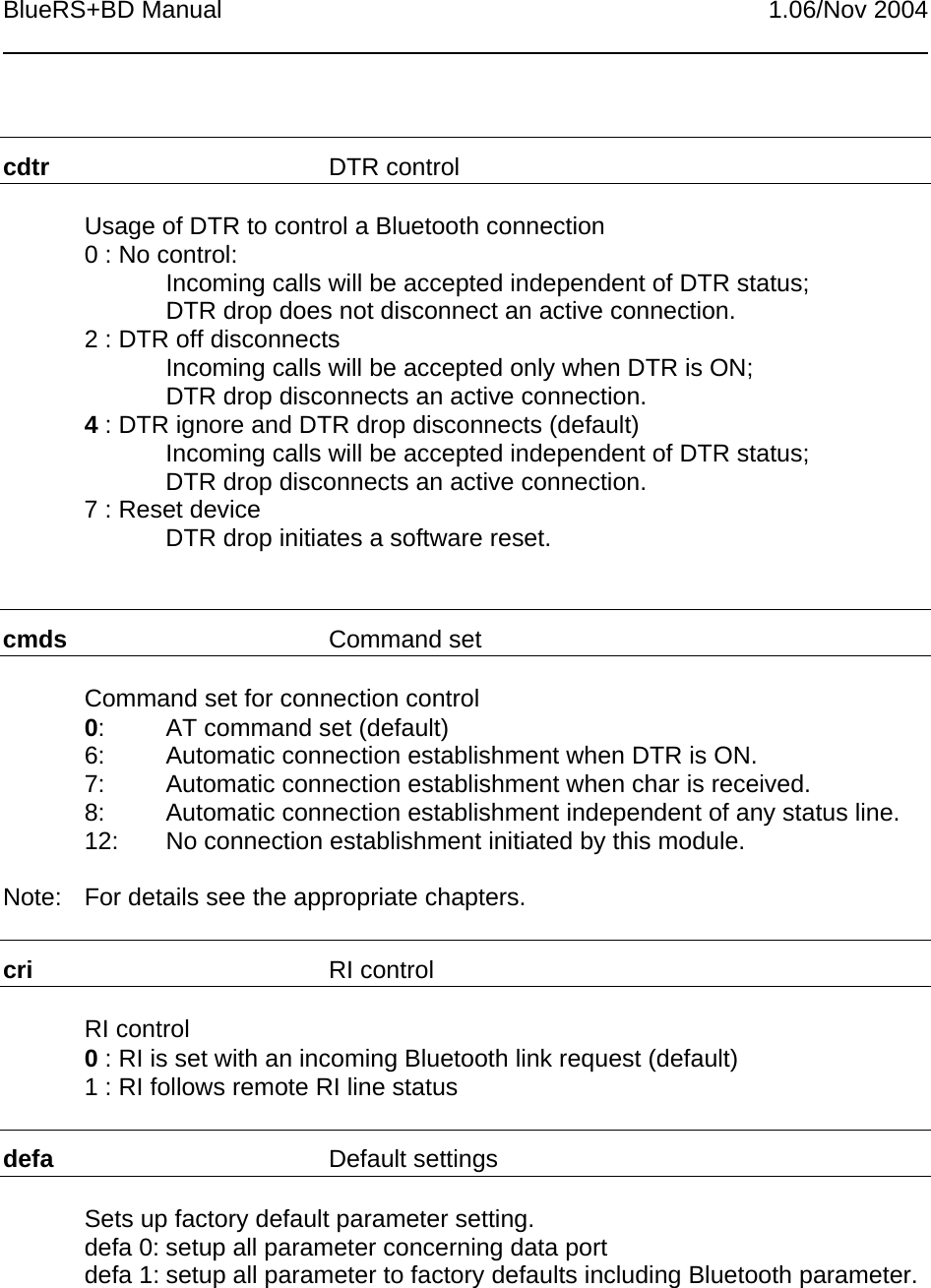 BlueRS+BD Manual 1.06/Nov 2004cdtr DTR controlUsage of DTR to control a Bluetooth connection0 : No control:Incoming calls will be accepted independent of DTR status;DTR drop does not disconnect an active connection.2 : DTR off disconnectsIncoming calls will be accepted only when DTR is ON;DTR drop disconnects an active connection.4 : DTR ignore and DTR drop disconnects (default)Incoming calls will be accepted independent of DTR status;DTR drop disconnects an active connection.7 : Reset deviceDTR drop initiates a software reset.cmds Command setCommand set for connection control0: AT command set (default)6: Automatic connection establishment when DTR is ON.7: Automatic connection establishment when char is received.8: Automatic connection establishment independent of any status line.12: No connection establishment initiated by this module.Note: For details see the appropriate chapters.cri RI controlRI control0 : RI is set with an incoming Bluetooth link request (default)1 : RI follows remote RI line statusdefa Default settingsSets up factory default parameter setting.defa 0: setup all parameter concerning data portdefa 1: setup all parameter to factory defaults including Bluetooth parameter.